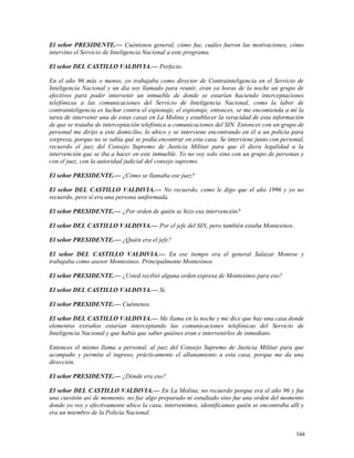 El señor PRESIDENTE.— Cuéntenos general, cómo fue, cuáles fueron las motivaciones, cómo
intervino el Servicio de Inteligencia Nacional a este programa.
El señor DEL CASTILLO VALDIVIA.— Perfecto.
En el año 96 más o menos, yo trabajaba como director de Contrainteligencia en el Servicio de
Inteligencia Nacional y un día soy llamado para reunir, eran ya horas de la noche un grupo de
efectivos para poder intervenir un inmueble de donde se estarían haciendo interceptaciones
telefónicas a las comunicaciones del Servicio de Inteligencia Nacional, como la labor de
contrainteligencia es luchar contra el espionaje, el espionaje, entonces, se me encomienda a mí la
tarea de intervenir una de estas casas en La Molina y establecer la veracidad de esta información
de que se trataba de interceptación telefónica a comunicaciones del SIN. Entonces con un grupo de
personal me dirijo a este domicilio, lo ubico y se interviene encontrando en él a un policía para
sorpresa, porque no se sabía qué se podía encontrar en esta casa. Se interviene junto con personal,
recuerdo el juez del Consejo Supremo de Justicia Militar para que él diera legalidad a la
intervención que se iba a hacer en este inmueble. Yo no voy solo sino con un grupo de personas y
con el juez, con la autoridad judicial del consejo supremo.
El señor PRESIDENTE.— ¿Cómo se llamaba ese juez?
El señor DEL CASTILLO VALDIVIA.— No recuerdo, como le digo que el año 1996 y yo no
recuerdo, pero sí era una persona uniformada.
El señor PRESIDENTE.— ¿Por orden de quién se hizo esa intervención?
El señor DEL CASTILLO VALDIVIA.— Por el jefe del SIN, pero también estaba Montesinos.
El señor PRESIDENTE.— ¿Quién era el jefe?
El señor DEL CASTILLO VALDIVIA.— En ese tiempo era el general Salazar Monroe y
trabajaba como asesor Montesinos. Principalmente Montesinos.
El señor PRESIDENTE.— ¿Usted recibió alguna orden expresa de Montesinos para eso?
El señor DEL CASTILLO VALDIVIA.— Sí.
El señor PRESIDENTE.— Cuéntenos.
El señor DEL CASTILLO VALDIVIA.— Me llama en la noche y me dice que hay una casa donde
elementos extraños estarían interceptando las comunicaciones telefónicas del Servicio de
Inteligencia Nacional y que había que saber quiénes eran e intervenirlos de inmediato.
Entonces él mismo llama a personal, al juez del Consejo Supremo de Justicia Militar para que
acompañe y permita el ingreso, prácticamente el allanamiento a esta casa, porque me da una
dirección.
El señor PRESIDENTE.— ¿Dónde era eso?
El señor DEL CASTILLO VALDIVIA.— En La Molina, no recuerdo porque era el año 96 y fue
una cuestión así de momento, no fue algo preparado ni estudiado sino fue una orden del momento
donde yo voy y efectivamente ubico la casa, intervenimos, identificamos quién se encontraba allí y
era un miembro de la Policía Nacional.
344
 