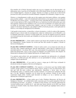 Este miembro de la Policía Nacional explica que esa no es ninguna casa de desconocidos o de
delincuentes sino es una base de la Dinandro con la DEA donde hacían este tipo de trabajo que es
de la Unidad Pajarito y muestra los equipos. Durante ese tiempo se enteran de la intervención
personal de la DEA, personal de la misma Dinandro, abogados de la Dinandro y llegan a la casa.
Entonces, yo inmediatamente verifico que no hay equipos para interceptar teléfonos, eran equipos
para escuchas radiales —como le he manifestado anteriormente yo he seguido cursos en la Escuela
de Oficiales de la Fuerza Aérea—, reconozco que no hay capacidad ahí para interceptar teléfonos
y por lo tanto informo al SIN, al jefe del SIN que no se trata de un local de delincuentes que estén
interceptando comunicaciones telefónicas sino es un local de la Dinandro con equipos para hacer
su trabajo de interceptar comunicaciones radiales y que por lo tanto yo no puedo decomisar
equipos ni decomisar información y que además la DEA se ha hecho presente y está explicando los
motivos, es un trabajo de inteligencia de la Dinandro.
Y ahí queda la intervención, se inmoviliza, se hacen inventarios y recibo la orden al día siguiente,
después de que se hacen todas las averiguaciones, todas las verificaciones con la Dinandro y con
la embajada americana y entonces el asunto queda ahí, creo que ha seguido un proceso judicial
con el personal que fue intervenido, que trabajaba en esa base, pero esa fue mi intervención en esa
oportunidad.
El señor PRESIDENTE.— ¿Cómo explica entonces que hayan sido extraídos los discos duros de
las computadoras? Porque tenemos esa versión que han sido sacados los equipos y llevado al
Servicio de Inteligencia.
El señor DEL CASTILLO VALDIVIA.— Como le vuelvo a decir, yo no extraje una sola cinta, un
solo disco duro, ninguna información, todo fue inmovilizado y estuvo bajo la competencia de la
autoridad judicial; y la misma DEA, que eran prácticamente los propietarios de estos equipos
jamás han denunciado. Y que yo sepa, porque he trabajado con la DEA muchos años después, ha
denunciado la desaparición de ninguna información, de ningún archivo.
Y yo quisiera, para aclarar esto, que justamente sea requerida esta información a la embajada
americana, a la DEA para que ellos informen si en esa oportunidad se sustrajo, se desapareció
cualquier tipo de información.
El señor PRESIDENTE.— O sea usted no conoce o niega que la DEA haya reclamado la
devolución incluso de equipos al Servicio de Inteligencia.
El señor DEL CASTILLO VALDIVIA.— Por supuesto, yo desconozco que haya habido algún
reclamo, porque quizás a mí me hubieran hecho conocer, porque yo tuve esa intervención, pero
más que todo fue para verificar una información, inmovilizar y lacrar todo, no sacar
absolutamente nada y yo informar desde el primer momento. Y la policía que trabajaba allí sabe
que y les dije "quédense tranquilos, acá no tienen por qué asustarse, ustedes no han estado
cometiendo ningún delito. Ustedes están haciendo su trabajo y yo voy a informar que esta
información es totalmente equivocada."
El señor PRESIDENTE.— ¿Cómo explica que el señor Vladimiro Montesinos, del Servicio de
Inteligencia Nacional —en realidad ahora todos conocemos que él era quién manejaba el Servicio
de Inteligencia Nacional— no supiera —si además él tenía vínculos, era conocido según hasta las
versiones públicas que se hablan de él— que tenía muy buena relación con la DEA, muy buena
relación con Estados Unidos, muy buena relación con todo aquello que signifique lucha contra el
narcotráfico.
345
 