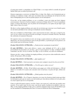 el cargo para asumir a comandante en el Real Felipe y a su cargo estaba la custodia del general
Salinas Sedó, que ya estaba él prisionero ahí.
Entonces empezamos a conversar con Rafael Silva y le digo: Oye, Rafico, era el tratamiento que ya
teníamos, la confianza, le digo: sabes qué, necesitamos hacer un embarque de tal lado de la selva
hacia Palmapampa pero tú como me puedes apoyar con los helicópteros.
El me dice: no hay ningún problema, yo voy a coordinar y para esto tengo que hacer algunas
conversaciones. Correcto, de ahí me manda a conversar al Grupo Aéreo N.° 8 con el comandante
Luque y el mayor Ríos Bernuy, que son pilotos de los helicópteros y les explico de que lugar a que
lugar vamos a hacer los tratos.
Me dicen: no hay ningún problema, pero antes de eso tú tienes que conversar con el hombre quien
nos da toda la facilidad, la luz verde que normalmente nosotros llamamos.
Otra cita con Rafael en el Real Felipe y entre conversaciones me dice: sabes que, ya logré la cita,
vete y te vas a reunir a las siete de la noche en tal lugar y me pone la Avenida Aviación y San Borja
Sur, ahí frente al restaurant Characato.
Por supuesto viene a esa reunión un carro, me recoge, yo para entonces no sabía que era el señor
Montesinos, tan solo me presentaron como un alto jefe militar, yo pensaba que era un general, con
todo el poder que me decían que él podía...
El señor VILLANUEVA NÚÑEZ (PP).— ¿Puede precisar exactamente en qué fecha?
El señor BENÍTEZ.— Sería entre febrero y marzo, estoy hablando del 93 y ahí es donde
personalmente me presentan a él y me dice: ¿qué es lo que tú quieres? Le digo: ya Rafael le habrá
comentado y me dice: tú eres el sobrino. Si le digo: yo soy el sobrino, era como nos tratábamos.
Entonces me dice: vamos a trabajar sin ningún problema, ya los precios están establecidos como tú
sabrás, 80 nacional y 200 a la media.
El señor VILLANUEVA NÚÑEZ (PP).— ¿Qué significa eso?
El señor BENÍTEZ.— Vuelo nacional es un trasteo entre cualquier zona de la selva acá en Perú.
El señor VILLANUEVA NÚÑEZ (PP).— ¿Y los 80 a qué se refiere con eso?
El señor BENÍTEZ.— El flete, 80 mil dólares para pagar por el flete del helicóptero y 200 mil
dólares es la media L8, la pista está conocida como la marrana o la pista del tigre, habían dos
pistas.
El señor VILLANUEVA NÚÑEZ (PP).— ¿Dónde quedan estas dos pistas?
El señor BENÍTEZ.— En el Trapecio Amazónico sin cruzar las fronteras donde tenían que dejar
los helicópteros para que no vayan a ser intervenidos por otras fuerzas militares de otro país, para
no cruzar espacio que no le correspondía.
Como ya sabía del negocio agarra y me dice: bueno, esto cuesta así y todo tiene que quedar entre
nosotros. Tú ya sabes como son las cosas, está de por medio el pellejo de tu familia y todo eso.
Okey, no hay ningún problema le digo, pero yo ahorita solamente tengo acá los 60 mil dólares que
me han mandado de Palmapampa para hacer el trasteo de Bellavista hacia Palmapampa.
348
 