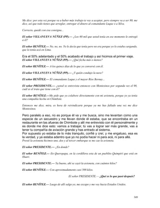 Me dice: por esta vez porque va a haber más trabajo te voy a aceptar, pero siempre va a ser 80, me
dice, así que todo tienes que arreglar, entregar el dinero al comandante Luque o a Silva.
Correcto, quedé con esa consigna...
El señor VILLANUEVA NÚÑEZ (PP).— ¿Los 60 mil que usted tenía en ese momento le entregó
a él?
El señor BENÍTEZ.— No, no, no. Yo le decía que tenía pero no era porque yo lo estaba cargando,
que lo tenía acá en Lima.
Era el 50% adelantado y el 50% acabado el trabajo y así hicimos el primer viaje.
El señor VILLANUEVA NÚÑEZ (PP).— ¿Qué fecha más o menos?
El señor BENÍTEZ.— A los quince días de lo que yo conversé con él.
El señor VILLANUEVA NÚÑEZ (PP).— ¿Y quién condujo la nave?
El señor BENÍTEZ.— El comandante Luque y el mayor Ríos Bernuy...
El señor PRESIDENTE.— ¿usted se entrevista entonces con Montesinos por segunda vez el 98,
cuál es el trato que tiene con él?
El señor BENÍTEZ.—Me pide que yo colabore directamente con mi avioneta, porque yo ya tenía
una compañía hecha en Chimbote.
Entonces me dice, mira, es hora de reivindicarte porque ya me has fallado una vez me dice
Montesinos.
Pero paralelo a eso, no es porque él va y me busca, sino me levantan como una
especie de un secuestro y me llevan donde él estaba, que se encontraba en un
restaurante en las afueras de Chimbote y allí me entrevisto con él personalmente y
es donde me dice esto: vamos a trabajar, tú vas a lograr ser más grande, vas a
tener tu compañía de aviación grande y has entrado al sistema.
Por supuesto yo estaba de lo más tranquilo, confié y creí, y me engatuso, esa es
la verdad, y ya estaba adentro que yo no podía hacer ni para acá, ni para allá.
Presté la avioneta hicimos uno, dos y al tercer embarque se me cae la avioneta.
El señor PRESIDENTE.— ¿En donde?
El señor BENÍTEZ.— En Queropapa, en la cordillera esta de un pueblito Quimpirí que está en
Huari.
El señor PRESIDENTE.— Ya bueno, ahí se cayó la avioneta, con cuántos kilos?
El señor BENÍTEZ.— Con aproximadamente casi 500 kilos.
El señor PRESIDENTE.— ¿Qué es lo que pasó después?
El señor BENÍTEZ.— Luego de allí salgo yo, me escapo y me voy hacia Estados Unidos.
349
 