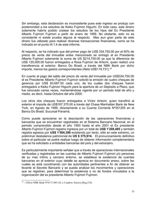 Sin embargo, esta declaración es inconsistente pues este ingreso se produjo con
posterioridad a los estudios de Keiko Fujimori Higuchi. En todo caso, este dinero
solamente habría podido costear los estudios de los hijos del Ex Presidente
Alberto Fujimori Fujimori a partir de enero de 1999. No obstante, esto no es
consistente ni existe prueba alguna al respecto. Mas aun gran parte de este
dinero fue utilizado para realizar diversas transacciones financieras, como se ha
indicado en el punto III.1.4 de este informe.
Al respecto, se ha indicado que del primer pago de US$ 334,750.00 por el 50% de
precio de venta del inmueble antes mencionado se entregó al ex Presidente
Alberto Fujimori solamente la suma de US $214,750.00 ya que la diferencia de
US$ 120,000.00 fueron entregados a Rosa Fujimori de Aritomi, quien realizó una
transferencia al exterior, Banco Do Brasil, a través del NBK Bank por dicho
importe, menos los gastos correspondientes (Neto US$119,731).44
En cuanto al pago del saldo del precio de venta del Inmueble por US$334,750.00
el ex Presidente Alberto Fujimori Fujimori solicitó la emisión de cuatro cheques de
gerencia por US$ 83,687.50 cada uno, de los cuales dos cheques fueron
entregados a Keiko Fujimori Higuchi para la apertura de un Depósito a Plazo, que
fue renovado varias veces, manteniéndose vigente por un período total de año y
medio, es decir, hasta Octubre del año 2000.
Los otros dos cheques fueron entregados a Víctor Aritomi, quien transfirió al
exterior el importe de US$167,375.00 a través del Chase Manhattan Bank de New
York, en Agosto de 1999, directamente a su Cuenta Corriente Nº351205 en el
Banco Do Brasil, Sucursal Panamá.
Como puede apreciarse en la descripción de las operaciones financieras y
bancarias que se encuentran registradas en el Sistema Bancario Nacional, en el
periodo comprendido desde el año 1993 hasta el año 2001 el Ex presidente
Alberto Fujimori Fujimori registra ingresos por un total de US$ 1’208,485 y también
registra egresos por US$ 1’584,399 existiendo por tanto, sólo en este extremo, un
preliminar desbalance patrimonial de US $ 375,914. El pronunciamiento definitivo
sobre el particular se podrá realizar luego de obtener información complementaria
que se ha solicitado a entidades bancarias del país y del extranjero.
Es particularmente importante señalar que a través de operaciones internacionales
verificadas y registradas en las cuentas de Alberto Fujimori Fujimori y/o personas
de su mas íntimo y cercano entorno, se establece la existencia de cuentas
bancarias en el exterior cuyo detalle se aprecia en documento anexo, sobre las
cuales se está coordinando con las autoridades pertinentes a fin de obtener se
levante el Secreto Bancario y se pueda analizar los movimientos y operaciones
que se registran, para determinar la existencia o no de fondos vinculados a la
organización del ex presidente Alberto Fujimori Fujimori.
44
.- Oficio NBK Bank Nº6171-001/AL y Cuadros Anexos.(Reg.218)
35
 