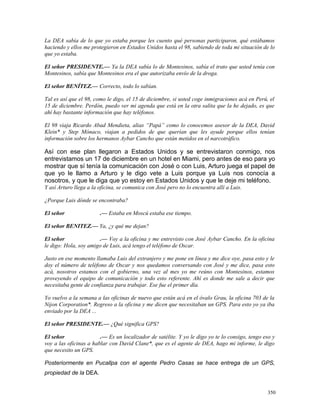 La DEA sabía de lo que yo estaba porque les cuento qué personas participaron, qué estábamos
haciendo y ellos me protegieron en Estados Unidos hasta el 98, sabiendo de toda mi situación de lo
que yo estaba.
El señor PRESIDENTE.— Ya la DEA sabía lo de Montesinos, sabía el trato que usted tenía con
Montesinos, sabía que Montesinos era el que autorizaba envío de la droga.
El señor BENÍTEZ.— Correcto, todo lo sabían.
Tal es así que el 98, como le digo, el 15 de diciembre, si usted coge inmigraciones acá en Perú, el
15 de diciembre. Perdón, puedo ver mi agenda que está en la otra salita que la he dejado, es que
ahí hay bastante información que hay teléfonos.
El 98 viaja Ricardo Abad Mendieta, alias “Papá” como lo conocemos asesor de la DEA, David
Klein* y Step Mónaco, viajan a pedidos de que querían que les ayude porque ellos tenían
información sobre los hermanos Aybar Cancho que están metidos en el narcotráfico.
Así con ese plan llegaron a Estados Unidos y se entrevistaron conmigo, nos
entrevistamos un 17 de diciembre en un hotel en Miami, pero antes de eso para yo
mostrar que sí tenía la comunicación con José o con Luis, Arturo juega el papel de
que yo le llamo a Arturo y le digo vete a Luis porque ya Luis nos conocía a
nosotros, y que le diga que yo estoy en Estados Unidos y que le deje mi teléfono.
Y así Arturo llega a la oficina, se comunica con José pero no lo encuentra allí a Luis.
¿Porque Luis dónde se encontraba?
El señor .— Estaba en Moscú estaba ese tiempo.
El señor BENITEZ.— Ya, ¿y qué me dejan?
El señor .— Voy a la oficina y me entrevisto con José Aybar Cancho. En la oficina
le digo: Hola, soy amigo de Luis, acá tengo el teléfono de Oscar.
Justo en ese momento llamaba Luis del extranjero y me pone en línea y me dice oye, pasa esto y le
doy el número de teléfono de Oscar y nos quedamos conversando con José y me dice, pasa esto
acá, nosotros estamos con el gobierno, una vez al mes yo me reúno con Montesinos, estamos
proveyendo el equipo de comunicación y todo esto referente. Ahí es donde me sale a decir que
necesitaba gente de confianza para trabajar. Ese fue el primer día.
Yo vuelvo a la semana a las oficinas de nuevo que están acá en el óvalo Grau, la oficina 703 de la
Nijon Corporation*. Regreso a la oficina y me dicen que necesitaban un GPS. Para esto yo ya iba
enviado por la DEA ...
El señor PRESIDENTE.— ¿Qué significa GPS?
El señor .— Es un localizador de satélite. Y yo le digo yo te lo consigo, tengo eso y
voy a las oficinas a hablar con David Clane*, que es el agente de DEA, hago mi informe, le digo
que necesito un GPS.
Posteriormente en Pucallpa con el agente Pedro Casas se hace entrega de un GPS,
propiedad de la DEA.
350
 
