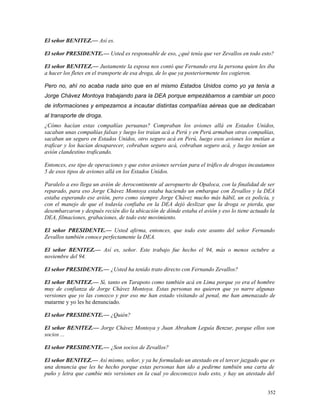 El señor BENITEZ.— Así es.
El señor PRESIDENTE.— Usted es responsable de eso, ¿qué tenía que ver Zevallos en todo esto?
El señor BENITEZ.— Justamente la esposa nos contó que Fernando era la persona quien les iba
a hacer los fletes en el transporte de esa droga, de lo que ya posteriormente los cogieron.
Pero no, ahí no acaba nada sino que en el mismo Estados Unidos como yo ya tenía a
Jorge Chávez Montoya trabajando para la DEA porque empezábamos a cambiar un poco
de informaciones y empezamos a incautar distintas compañías aéreas que se dedicaban
al transporte de droga.
¿Cómo hacían estas compañías peruanas? Compraban los aviones allá en Estados Unidos,
sacaban unas compañías falsas y luego los traían acá a Perú y en Perú armaban otras compañías,
sacaban un seguro en Estados Unidos, otro seguro acá en Perú, luego esos aviones los metían a
traficar y los hacían desaparecer, cobraban seguro acá, cobraban seguro acá, y luego tenían un
avión clandestino traficando.
Entonces, ese tipo de operaciones y que estos aviones servían para el tráfico de drogas incautamos
5 de esos tipos de aviones allá en los Estados Unidos.
Paralelo a eso llega un avión de Aerocontinente al aeropuerto de Opaloca, con la finalidad de ser
reparado, para eso Jorge Chávez Montoya estaba haciendo un embarque con Zevallos y la DEA
estaba esperando ese avión, pero como siempre Jorge Chávez mucho más hábil, un ex policía, y
con el manejo de que el todavía confiaba en la DEA dejó deslizar que la droga se pierda, que
desembarcaron y después recién dio la ubicación de dónde estaba el avión y eso lo tiene actuado la
DEA, filmaciones, grabaciones, de todo este movimiento.
El señor PRESIDENTE.— Usted afirma, entonces, que todo este asunto del señor Fernando
Zevallos también conoce perfectamente la DEA.
El señor BENITEZ.— Así es, señor. Este trabajo fue hecho el 94, más o menos octubre a
noviembre del 94.
El señor PRESIDENTE.— ¿Usted ha tenido trato directo con Fernando Zevallos?
El señor BENITEZ.— Sí, tanto en Tarapoto como también acá en Lima porque yo era el hombre
muy de confianza de Jorge Chávez Montoya. Estas personas no quieren que yo narre algunas
versiones que yo las conozco y por eso me han estado visitando al penal, me han amenazado de
matarme y yo les he denunciado.
El señor PRESIDENTE.— ¿Quién?
El señor BENITEZ.— Jorge Chávez Montoya y Juan Abraham Leguía Benzur, porque ellos son
socios ...
El señor PRESIDENTE.— ¿Son socios de Zevallos?
El señor BENITEZ.— Así mismo, señor, y ya he formulado un atestado en el tercer juzgado que es
una denuncia que les he hecho porque estas personas han ido a pedirme también una carta de
puño y letra que cambie mis versiones en la cual yo desconozco todo esto, y hay un atestado del
352
 