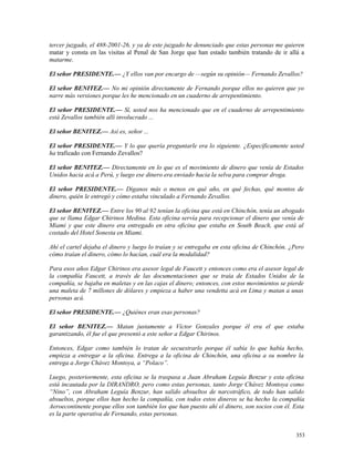 tercer juzgado, el 488-2001-26, y ya de este juzgado he denunciado que estas personas me quieren
matar y consta en las visitas al Penal de San Jorge que han estado también tratando de ir allá a
matarme.
El señor PRESIDENTE.— ¿Y ellos van por encargo de —según su opinión— Fernando Zevallos?
El señor BENITEZ.— No mi opinión directamente de Fernando porque ellos no quieren que yo
narre más versiones porque les he mencionado en un cuaderno de arrepentimiento.
El señor PRESIDENTE.— Sí, usted nos ha mencionado que en el cuaderno de arrepentimiento
está Zevallos también allí involucrado ...
El señor BENITEZ.— Así es, señor ...
El señor PRESIDENTE.— Y lo que quería preguntarle era lo siguiente. ¿Específicamente usted
ha traficado con Fernando Zevallos?
El señor BENITEZ.— Directamente en lo que es el movimiento de dinero que venía de Estados
Unidos hacia acá a Perú, y luego ese dinero era enviado hacia la selva para comprar droga.
El señor PRESIDENTE.— Díganos más o menos en qué año, en qué fechas, qué montos de
dinero, quién le entregó y cómo estaba vinculado a Fernando Zevallos.
El señor BENITEZ.— Entre los 90 al 92 tenían la oficina que está en Chinchón, tenía un abogado
que se llama Edgar Chirinos Medina. Esta oficina servía para recepcionar el dinero que venía de
Miami y que este dinero era entregado en otra oficina que estaba en South Beach, que está al
costado del Hotel Sonesta en Miami.
Ahí el cartel dejaba el dinero y luego lo traían y se entregaba en esta oficina de Chinchón. ¿Pero
cómo traían el dinero, cómo lo hacían, cuál era la modalidad?
Para esos años Edgar Chirinos era asesor legal de Faucett y entonces como era el asesor legal de
la compañía Faucett, a través de las documentaciones que se traía de Estados Unidos de la
compañía, se bajaba en maletas y en las cajas el dinero; entonces, con estos movimientos se pierde
una maleta de 7 millones de dólares y empieza a haber una vendetta acá en Lima y matan a unas
personas acá.
El señor PRESIDENTE.— ¿Quiénes eran esas personas?
El señor BENITEZ.— Matan justamente a Víctor Gonzales porque él era el que estaba
garantizando, él fue el que presentó a este señor a Edgar Chirinos.
Entonces, Edgar como también lo tratan de secuestrarlo porque él sabía lo que había hecho,
empieza a entregar a la oficina. Entrega a la oficina de Chinchón, una oficina a su nombre la
entrega a Jorge Chávez Montoya, a “Polaco”.
Luego, posteriormente, esta oficina se la traspasa a Juan Abraham Leguía Benzur y esta oficina
está incautada por la DIRANDRO, pero como estas personas, tanto Jorge Chávez Montoya como
“Nino”, con Abraham Leguía Benzur, han salido absueltos de narcotráfico, de todo han salido
absueltos, porque ellos han hecho la compañía, con todos estos dineros se ha hecho la compañía
Aeroecontinente porque ellos son también los que han puesto ahí el dinero, son socios con él. Esta
es la parte operativa de Fernando, estas personas.
353
 