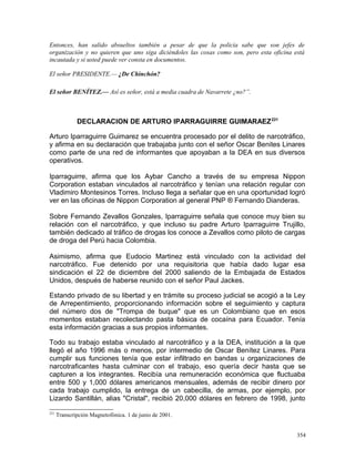 Entonces, han salido absueltos también a pesar de que la policía sabe que son jefes de
organización y no quieren que uno siga diciéndoles las cosas como son, pero esta oficina está
incautada y si usted puede ver consta en documentos.
El señor PRESIDENTE.— ¿De Chinchón?
El señor BENÍTEZ.— Así es señor, está a media cuadra de Navarrete ¿no?”.
DECLARACION DE ARTURO IPARRAGUIRRE GUIMARAEZ221
Arturo Iparraguirre Guimarez se encuentra procesado por el delito de narcotráfico,
y afirma en su declaración que trabajaba junto con el señor Oscar Benites Linares
como parte de una red de informantes que apoyaban a la DEA en sus diversos
operativos.
Iparraguirre, afirma que los Aybar Cancho a través de su empresa Nippon
Corporation estaban vinculados al narcotráfico y tenían una relación regular con
Vladimiro Montesinos Torres. Incluso llega a señalar que en una oportunidad logró
ver en las oficinas de Nippon Corporation al general PNP ® Fernando Dianderas.
Sobre Fernando Zevallos Gonzales, Iparraguirre señala que conoce muy bien su
relación con el narcotráfico, y que incluso su padre Arturo Iparraguirre Trujillo,
también dedicado al tráfico de drogas los conoce a Zevallos como piloto de cargas
de droga del Perú hacia Colombia.
Asimismo, afirma que Eudocio Martinez está vinculado con la actividad del
narcotráfico. Fue detenido por una requisitoria que había dado lugar esa
sindicación el 22 de diciembre del 2000 saliendo de la Embajada de Estados
Unidos, después de haberse reunido con el señor Paul Jackes.
Estando privado de su libertad y en trámite su proceso judicial se acogió a la Ley
de Arrepentimiento, proporcionando información sobre el seguimiento y captura
del número dos de "Trompa de buque" que es un Colombiano que en esos
momentos estaban recolectando pasta básica de cocaína para Ecuador. Tenía
esta información gracias a sus propios informantes.
Todo su trabajo estaba vinculado al narcotráfico y a la DEA, institución a la que
llegó el año 1996 más o menos, por intermedio de Oscar Benítez Linares. Para
cumplir sus funciones tenía que estar infiltrado en bandas u organizaciones de
narcotraficantes hasta culminar con el trabajo, eso quería decir hasta que se
capturen a los integrantes. Recibía una remuneración económica que fluctuaba
entre 500 y 1,000 dólares americanos mensuales, además de recibir dinero por
cada trabajo cumplido, la entrega de un cabecilla, de armas, por ejemplo, por
Lizardo Santillán, alias "Cristal", recibió 20,000 dólares en febrero de 1998, junto
221
Transcripción Magnetofónica. 1 de junio de 2001.
354
 