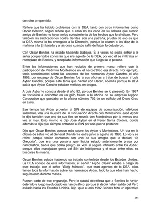 con otro arrepentido.
Refiere que ha habido problemas con la DEA, tanto con otros informantes como
Oscar Benítez, según refiere que a ellos no les cabe en su cabeza que siendo
amigo de Benites no haya tenido conocimiento de los hechos que lo sindican. Pero
también las sindicaciones contra Benites son una patraña, prueba de eso es que
la DEA misma lo ha entregado a la Dinandro, porque lo citaron a las diez de la
mañana a la Embajada y a las once cuando salía del lugar lo detuvieron.
Con Oscar Benites ha estado haciendo trabajos. Él a veces no podía entrar a la
selva porque todos conocían que era agente de la DEA, por eso él se infiltraba en
reemplazo de Benites, y recopilaba información que luego se lo pasaba.
Entre las informaciones que han recibido de primera mano, refiere que la
participación de Vladimiro Montesinos en el narcotráfico era directa. Por ejemplo,
tenía conocimiento sobre las acciones de los hermanos Aybar Cancho, el año
1998, por encargo de Oscar Benites fue a sus oficinas a tratar de buscar a Luis
Aybar Cancho, porque éste tenía que hablar con Oscar, además porque la DEA
sabía que Aybar Cancho estaban metidos en drogas.
A Luis Aybar lo conocía desde el año 92, porque Benites se lo presentó. En 1997
se volvieron a encontrar en un grifo frente a la oficina de su empresa Nippon
Corporation que quedaba en la oficina número 703 de un edificio del Ovalo Grau
en Lima.
Ese tiempo los Aybar proveían al SIN de equipos de comunicación, teléfonos
satelitales, era una muestra de la vinculación directa con Montesinos. José Aybar
le dijo también que uno de sus tíos se reunía con Montesinos por lo menos una
vez al mes. Esto mismo le dijo José Aybar en el Penal Sarita Colonia, donde
además le dijo que siempre entraban al SIN por una puerta posterior.
Dijo que Oscar Benites conoce más sobre los Aybar y Montesinos. Un día en la
oficina de éstos vio al General Dianderas entre junio a agosto de 1998. Lo vio y se
retiró, porque tenían contactos con uno de sus amigos que le decían “tío
Gregorio”, que era una persona que había estado anteriormente preso por
narcotráfico. Sabía que corría peligro su vida si seguía infiltrado entre los Aybar,
porque ellos manejaban gente del SIN de Inteligencia y el estar entre ellos, es
buscarse la muerte.
Oscar Benites estaba haciendo su trabajo controlado desde los Estados Unidos.
La DEA conoce de esta información, el señor “Teybe Clean” estaba a cargo de
este trabajo, con el señor “Estig Mónaco”, que eran agentes de la DEA, ellos
tienen toda la información sobre los hermanos Aybar, todo lo que ellos han hecho
seguimiento durante meses.
Fueron parte de ese engranaje. Pero le causó extrañeza que a Benites lo hayan
detenido y luego involucrado en narcotráfico, porque él debió haber salido del Perú
asilado hacia los Estados Unidos. Dijo que el año 1992 Benites hizo un operativo
355
 