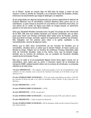 en el “Biabo”, donde se incautó algo mil 500 kilos de droga; a razón de eso
sacaron a toda su familia de Tarapoto y se lo llevaron hacia los Estados Unidos,
entonces era sorprendente que luego lo detengan y lo deporten.
Al ser preguntado por algunas personas dijo que conoce vagamente la relación de
Eudocio Martínez con el narcotráfico. Eudocio Martínez tiene yerno que es un
colombiano, a quien Oscar lo encontró en una oficina en Colombia hace años, en
una oficina de un cartel. Es lógico que estén en drogas porque un patrimonio
grande no se hace de la noche de la mañana.
Dice que, Elizabeth Rosales conocida como “la gata” era pareja de otro informante
de la DEA. Ella dice que estaba haciendo una remesa controlada, eso es falso,
pues para hacer una remesa controlada debe haber junta de fiscales, policías,
tiene que llevar la droga, controlar, agarrar la organización y justificar las entradas.
Ella trabajaba con los policías para robar a la gente, asaltaban a los
narcotraficantes, conoce de algunos casos.
Afirma que la DEA tiene conocimiento de los vínculos de Zevallos con el
narcotráfico. Zevallos tenía un piloto que le decían Felipón, él hacía vuelos que
llevaba la droga. Felipón era su hombre de confianza. Enrique Osambela sabe
todo de Fernando Zevallos, sabe el día, fecha, hora, que ha llevado droga,
también era su hombre de confianza, era su contador de Fernando Zevallos
cuando tenía la Empresa Tausa.
Dijo que no sabe si el ex-congresista Miguel Ciccia tenía algún vínculo con el
narcotráfico, pero sabía que su primo o hermano dueño de la Empresa de
transporte SIME, estaba lavando dinero con la compra de ómnibuses. La empresa
referida va al norte chico.
“El señor PRESIDENTE.— Pero dígame. Usted está acogido a la Ley de Arrepentimiento, usted
colabora con esta comisión, ésta es una de las reuniones reservadas ya le he dicho. Lo que nos
interesa es eso.
El señor IPARRAGUIRRE GUIMARAES.— Yo lo que tenía conocimiento era sobre, el año 98,
por encargo de Oscar me pide a ver sobre los hermanos Aybar Cancho. Yo fui el que fue a sus
oficinas...
El señor PRESIDENTE.— El 98.
El señor IPARRAGUIRRE GUIMARAES.— El 98.
El señor PRESIDENTE.— El 98, ¿en qué mes?
El señor IPARRAGUIRRE GUIMARAES.— Exactamente ha sido el 98, enero, febrero, marzo...
El señor PRESIDENTE.— A qué va usted a la oficina de...
El señor IPARRAGUIRRE GUIMARAES.—De los hermanos Aybar me fui a tratar de buscarle a
Luis Aybar Cancho.
356
 