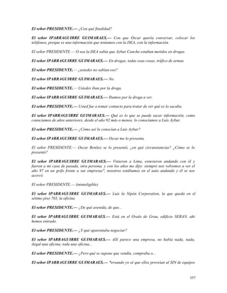 El señor PRESIDENTE.— ¿Con qué finalidad?
El señor IPARRAGUIRRE GUIMARAES.— Con que Oscar quería conversar, colocar los
teléfonos, porque es una información que teníamos con la DEA, con la información.
El señor PRESIDENTE.— O sea la DEA sabía que Aybar Cancho estaban metidos en drogas.
El señor IPARRAGUIRRE GUIMARAES.— En drogas, todas esas cosas, tráfico de armas.
El señor PRESIDENTE.— ¿ustedes no sabían eso?
El señor IPARRAGUIRRE GUIMARAES.— No.
El señor PRESIDENTE.— Ustedes iban por la droga.
El señor IPARRAGUIRRE GUIMARAES.— Ibamos por la droga a ver.
El señor PRESIDENTE.— Usted fue a tomar contacto para tratar de ver qué es lo sacaba.
El señor IPARRAGUIRRE GUIMARAES.— Qué es lo que se puede sacar información, como
conocíamos de años anteriores, desde el año 92 más o menos, lo conocíamos a Luis Aybar.
El señor PRESIDENTE.— ¿Cómo así lo conocían a Luis Aybar?
El señor IPARRAGUIRRE GUIMARAES.— Oscar me lo presenta.
El señor PRESIDENTE.— Oscar Benítez se lo presentó, ¿en qué circunstancias? ¿Cómo se lo
presentó?
El señor IPARRAGUIRRE GUIMARAES.— Vinieron a Lima, estuvieron andando con él y
fueron a mi casa de pasada, otra persona, y con los años me dijo: siempre nos volvemos a ver el
año 97 en un grifo frente a sus empresas", nosotros estábamos en el auto andando y él se nos
acercó.
El señor PRESIDENTE.— (ininteligible)
El señor IPARRAGUIRRE GUIMARAES.— Luis la Nipón Corporation, la que queda en el
sétimo piso 703, la oficina.
El señor PRESIDENTE.— ¿De qué avenida, de que...
El señor IPARRAGUIRRE GUIMARAES.— Está en el Ovalo de Grau, edificio SERAN, ahí
hemos entrado.
El señor PRESIDENTE.— ¿Y qué aparentaba negociar?
El señor IPARRAGUIRRE GUIMARAES.— Allí parece una empresa, no había nada, nada,
ilegal una oficina, toda una oficina...
El señor PRESIDENTE.— ¿Pero qué se supone que vendía, compraba o...
El señor IPARRAGUIRRE GUIMARAES.— *ersando yo sé que ellos proveían al SIN de equipos
357
 