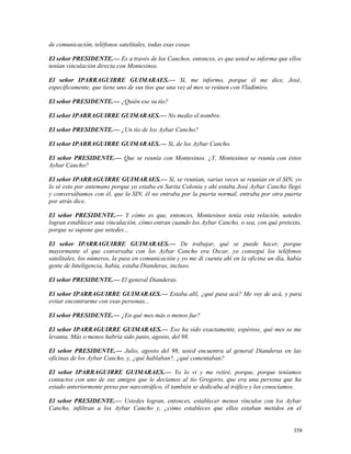 de comunicación, teléfonos satelitales, todas esas cosas.
El señor PRESIDENTE.— Es a través de los Canchos, entonces, es que usted se informa que ellos
tenían vinculación directa con Montesinos.
El señor IPARRAGUIRRE GUIMARAES.— Sí, me informo, porque él me dice, José,
específicamente, que tiene uno de sus tíos que una vez al mes se reúnen con Vladimiro.
El señor PRESIDENTE.— ¿Quién ese su tío?
El señor IPARRAGUIRRE GUIMARAES.— No medio el nombre.
El señor PRESIDENTE.— ¿Un tío de los Aybar Cancho?
El señor IPARRAGUIRRE GUIMARAES.— Sí, de los Aybar Cancho.
El señor PRESIDENTE.— Que se reunía con Montesinos. ¿Y, Montesinos se reunía con éstos
Aybar Cancho?
El señor IPARRAGUIRRE GUIMARAES.— Sí, se reunían, varias veces se reunían en el SIN, yo
lo sé esto por antemano porque yo estaba en Sarita Colonia y ahí estaba José Aybar Cancho llegó
y conversábamos con él, que la SIN, él no entraba por la puerta normal, entraba por otra puerta
por atrás dice.
El señor PRESIDENTE.— Y cómo es que, entonces, Montesinos tenía esta relación, ustedes
logran establecer una vinculación, cómo entran cuando los Aybar Cancho, o sea, con qué pretexto,
porque se supone que ustedes...
El señor IPARRAGUIRRE GUIMARAES.— De trabajar, qué se puede hacer, porque
mayormente el que conversaba con los Aybar Cancho era Oscar, yo conseguí los teléfonos
satelitales, los números, la puse en comunicación y yo me di cuenta ahí en la oficina un día, había
gente de Inteligencia, había, estaba Dianderas, incluso.
El señor PRESIDENTE.— El general Dianderas.
El señor IPARRAGUIRRE GUIMARAES.— Estaba allí, ¿qué pasa acá? Me voy de acá, y para
evitar encontrarme con esas personas...
El señor PRESIDENTE.— ¿En qué mes más o menos fue?
El señor IPARRAGUIRRE GUIMARAES.— Eso ha sido exactamente, espérese, qué mes se me
levanta. Más o menos habría sido junio, agosto, del 98.
El señor PRESIDENTE.— Julio, agosto del 98, usted encuentra al general Dianderas en las
oficinas de los Aybar Cancho, y, ¿qué hablaban?, ¿qué comentaban?
El señor IPARRAGUIRRE GUIMARAES.— Yo lo vi y me retiré, porque, porque teníamos
contactos con uno de sus amigos que le decíamos al tío Gregorio, que era una persona que ha
estado anteriormente preso por narcotráfico, él también se dedicaba al tráfico y los conocíamos.
El señor PRESIDENTE.— Ustedes logran, entonces, establecer menos vínculos con los Aybar
Cancho, infiltran a los Aybar Cancho y, ¿cómo estableces que ellos estaban metidos en el
358
 