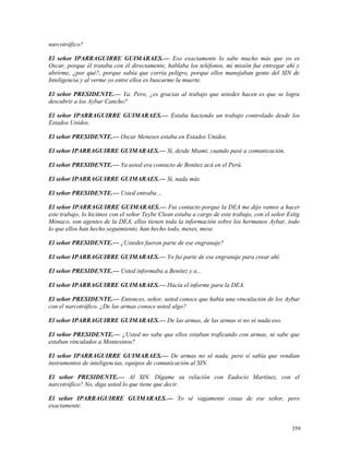 narcotráfico?
El señor IPARRAGUIRRE GUIMARAES.— Eso exactamente lo sabe mucho más que yo es
Oscar, porque él trataba con él directamente, hablaba los teléfonos, mi misión fue entregar ahí y
abrirme, ¿por qué?, porque sabía que corría peligro, porque ellos manejaban gente del SIN de
Inteligencia y al verme yo entre ellos es buscarme la muerte.
El señor PRESIDENTE.— Ya. Pero, ¿es gracias al trabajo que ustedes hacen es que se logra
descubrir a los Aybar Cancho?
El señor IPARRAGUIRRE GUIMARAES.— Estaba haciendo un trabajo controlado desde los
Estados Unidos.
El señor PRESIDENTE.— Oscar Meneses estaba en Estados Unidos.
El señor IPARRAGUIRRE GUIMARAES.— Sí, desde Miami, cuando pasé a comunicación.
El señor PRESIDENTE.— Ya usted era contacto de Benítez acá en el Perú.
El señor IPARRAGUIRRE GUIMARAES.— Sí, nada más.
El señor PRESIDENTE.— Usted entraba ...
El señor IPARRAGUIRRE GUIMARAES.— Fui contacto porque la DEA me dijo vamos a hacer
este trabajo, lo hicimos con el señor Teybe Clean estaba a cargo de este trabajo, con el señor Estig
Mónaco, son agentes de la DEA, ellos tienen toda la información sobre los hermanos Aybar, todo
lo que ellos han hecho seguimiento, han hecho todo, meses, mese.
El señor PRESIDENTE.— ¿Ustedes fueron parte de ese engranaje?
El señor IPARRAGUIRRE GUIMARAES.— Yo fui parte de ese engranaje para crear ahí.
El señor PRESIDENTE.— Usted informaba a Benítez y a...
El señor IPARRAGUIRRE GUIMARAES.— Hacía el informe para la DEA.
El señor PRESIDENTE.— Entonces, señor, usted conoce que había una vinculación de los Aybar
con el narcotráfico. ¿De las armas conoce usted algo?
El señor IPARRAGUIRRE GUIMARAES.— De las armas, de las armas si no sé nada eso.
El señor PRESIDENTE.— ¿Usted no sabe que ellos estaban traficando con armas, ni sabe que
estaban vinculados a Montesinos?
El señor IPARRAGUIRRE GUIMARAES.— De armas no sé nada, pero sí sabía que vendían
instrumentos de inteligencias, equipos de comunicación al SIN.
El señor PRESIDENTE.— Al SIN. Dígame su relación con Eudocio Martínez, con el
narcotráfico? No, diga usted lo que tiene que decir.
El señor IPARRAGUIRRE GUIMARAES.— Yo sé vagamente cosas de ese señor, pero
exactamente.
359
 
