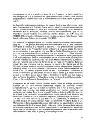 Asimismo se ha oficiado, en forma especial, a la Embajada de Japón en el Perú
con el objeto de que el Gobierno de Japón colabore con la democracia peruana
proporcionando información sobre el movimiento bancario del Alberto Fujimori en
Japón.
La Comisión ha tomado conocimiento del manejo de dinero en efectivo que hacía
el ex Presidente Alberto Fujimori. En ese sentido son importantes los testimonio de
la Sra. Matilde Pinchi Pinchi, de la Sra. María Arce Guerrero y del Vicealmirante
Humberto Rosas Boniccelli, quienes indican coincidentemente que el ex
Presidente habría recibido mensualmente montos directos del SIN hasta de
US$500,000 mensuales. Ello supondría un ingreso que podría haber llegado hasta
los 48 millones de Dólares en el periodo 1992-2000.
Así tenemos por ejemplo que la Sra. Matilde Pinchi Pinchi declara textualmente:
(pag.93) “ ...... Ah, perdón, me estoy olvidando también de que el Crnel. Villalobos
entregaba a Reserva 1 y Reserva 2. Reserva 1 era prácticamente solamente
destinado para el Ex Presidente Fujimori y Reserva 2 era para pagos de medios
de comunicación, o sea, todo es una sola. No se hacía diferentes sumas, o sea,
todo los que entregaban dinero se hacía una sola suma.......... “ Mas adelante,
(pag. 111-112) ante la pregunta si tuvo información respecto de algún gasto aparte
o un rubro separado para el financiamiento de los estudios de la hija mayor de
Fujimori y el resto de sus hijos; dice: “ Si, el Dr. Montesinos tenía una cuenta que
abrió en Panamá para la Tarjeta de Crédito de los hijos del Presidente, de la hija
mayor. En este momento no me acuerdo el nombre del Banco que el Dr.
Montesinos había abierto a su nombre para que puedan ellos estudiar. Continúa el
diálogo y señala que en esa cuenta sí depositaban dinero, Que los depósitos los
hacía el Sr. Luis Venero y que se enteró de ello.. “ Por que el Dr. Montesinos le
decía, normalmente yo escuchaba lo que le decía: tienes que hacer depósitos
porque el presidente quiere que se haga el depósito en el Banco para que pagaran
ellos su Tarjeta de crédito......” Cuando se insiste en el nombre del Banco señala: “
Es en el Banco de Panamá, Banco Exterior de Panamá.
Finalmente, en la misma sesión, cuando reseña sobre el diálogo habido con
Fujimori en su casa cuando Montesinos regresa de Panamá, declara
adicionalmente: “... Le volvió a llamar el presidente a la 1, mas o menos, diciendo
por favor que necesita sus cosas personales, sus cuentas bancarias, sus
declaraciones juradas. Todo lo que era del Presidente lo tenía el Dr. Montesinos,
lo tenía él, entre paréntesis, porque él lo había dejado todo al Crnel. Huamán, no
lo tenía él. Entonces lo que el presidente exigía era que le entregara sus cosas......
Yo para eso sabía qué es lo que tenía el Dr. Montesinos, le manejaba sus
cuentas. Porque en una oportunidad hubo que el mismo Presidente busca al Dr.
Montesinos, le llama desesperado porque apareció, no me acuerdo bien, una casa
que estaba enviando dinero para Japón. Hubo una noticia de que estaba saliendo
dinero para Japón y entonces estaban investigando. Incluso ya estaban a punto de
llegar a la Sra. Rosa Fujimori. Ahí es donde el presidente trae los documentos de
las cuentas de la Sra. Rosa Fujimori y el doctor lo guardaba.............”
36
 
