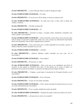 El señor PRESIDENTE.— ¿Usted sabía que había un canje de drogas por algo?
El señor IPARRAGUIRRE GUIMARAES.— Sí, sabía.
El señor PRESIDENTE.— O sea de acá se iba la droga, se hacía un canje por alto.
El señor IPARRAGUIRRE GUIMARAES.— Sí, sabía esas cosas, se iban, cómo se llama esta
ciudad, a Jordania.
El señor PRESIDENTE.— Llevaban la droga allí.
El señor IPARRAGUIRRE GUIMARAES.— Sí.
El señor PRESIDENTE.— Llevaban la droga y recogían armas, finalmente, terminaba esas
armas ¿donde? ¿En Colombia?
El señor IPARRAGUIRRE GUIMARAES.— Hacia Colombia, incluso Oscar tiene una ruta cómo
salía la droga, de qué puerto embarcaba, todas esas cosas, porque esa información mayormente
Oscar la he manejado como la DEA, cumplían hacer contactos.
El señor PRESIDENTE.— Pero usted sabía que se estaba traficando de esa forma, conocía. Y,
Eudocio Martínez estaba vinculado con esa cosa.
El señor IPARRAGUIRRE GUIMARAES.— ¿Perdón?
El señor PRESIDENTE.— ¿Eudocio Martínez estaba vinculado con esta cosa, con el
narcotráfico?
El señor IPARRAGUIRRE GUIMARAES.— Narcotráficos.
El señor PRESIDENTE.— Él tenía que ver algo?
El señor IPARRAGUIRRE GUIMARAES.— Tiene yerno que es un colombiano, que Oscar lo
encontró en una oficina en Colombia hace años, en una oficina de un cartel, es lógico, un
patrimonio de la noche de la mañana, ni que fuera un mago para que tengas un dinero.
El señor PRESIDENTE.— Y dígame, ¿usted supo la vinculación de Fernando Zevallos con el
narcotráfico?
El señor IPARRAGUIRRE GUIMARAES.— Si lo sé bastante.
El señor PRESIDENTE.— Ya que él si ha estado vinculado.
El señor IPARRAGUIRRE GUIMARAES.— Claro, incluso mi padre ha tenido un proceso con él
en el año ochentaitantos por narcotráfico.
El señor PRESIDENTE.— O sea, su padre también ha estado vinculado.
EL señor IPARRAGUIRRE GUIMARAES.— Mi padre ha estado, incluso ha estado en la cárcel.
El señor PRESIDENTE.— ¿En qué proceso estuvo con su padre?
360
 