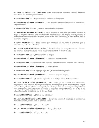 EL señor IPARRAGUIRRE GUIMARAES.— Él ha estado con Fernando Zevallos, ha estado
caso, habrá una avioneta que incautaron.
El señor PRESIDENTE.— Cayó la avioneta, aterrizó de emergencia.
EL señor IPARRAGUIRRE GUIMARAES.— No, no había intervención policial, no había nadas,
simplemente era...
El señor PRESIDENTE.— Ya. ¿Entonces dónde aterrizó la avioneta?
EL señor IPARRAGUIRRE GUIMARAES.— La avioneta no hubo, sino que estaban llevando la
droga de Progreso a Uchiza, ellos los intervienen en el cruce de Cruz Pampa, división para irse al
puerto, intervienen en esta vez a mi padre, a uno de mis tíos Gaudencio y yo tenía 8 años, pero sé
la historia completa.
El señor PRESIDENTE.— Usted conoce por intermedio de su padre le contaron, que le
intervinieron y allí estaba Zevallos.
EL señor IPARRAGUIRRE GUIMARAES.— Zevallos era en que manejaba avioneta, el mismo
día, llevando la droga todas esas cosas, esa es voz populi todo el mundo lo sabe.
El señor PRESIDENTE.— ¿Donde llevaban la droga?
EL señor IPARRAGUIRRE GUIMARAES.— De Uchiza hacía Colombia.
El señor PRESIDENTE.— Entonces, usted sabe que Fernando Zevallos desde ahí tenía vínculos.
EL señor IPARRAGUIRRE GUIMARAES.— La DEA tiene...
El señor PRESIDENTE.— Y luego qué supo más. ¿Cómo se llama su padre?
EL señor IPARRAGUIRRE GUIMARAES.— Arturo Iparraguirre Trujillo.
El señor PRESIDENTE.— ¿Y qué más supo usted en su trabajo con la DEA de Zevallos?
EL señor IPARRAGUIRRE GUIMARAES.— De Zevallos, yo no he tenido más información,
porque ya no hace sus cosas, hoy lo que es un piloto, tenía un piloto que le decían Felipón, Felipón
era uno de sus pilotos, él hacía buenos que llevaba la droga, pero eso es cosa personal que hacían
ellos, cada piloto; pero Felipón era su hombre de confianza; Enrique Osambela ése es (6) el que
sabe todo, qué día, fecha, hora, qué ha llevado droga.
El señor PRESIDENTE.— ¿Quién es ese individuo?
EL señor IPARRAGUIRRE GUIMARAES.— Ese era su hombre de confianza, su contador de
Fernando Zevallos, cuando tenía la Empresa Tausa.
El señor PRESIDENTE.— ¿Como se llama él?
EL señor IPARRAGUIRRE GUIMARAES.— Enrique Osambela.
El señor PRESIDENTE.— Enrique Osambela.
361
 