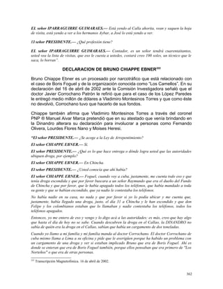 EL señor IPARRAGUIRRE GUIMARAES.— Está yendo al Calla ahorita, vean y saquen la hoja
de visita, está yendo a ver a los hermanos Aybar, a José lo está yendo a ver.
El señor PRESIDENTE.— ¿Qué profesión tiene?
EL señor IPARRAGUIRRE GUIMARAES.— Contador, es un señor tendrá cuarentaitantos,
usted vea la lista de visitas, que eso le cuesta a ustedes, costará creo 100 soles, un técnico que le
saca, lo borran”.
DECLARACION DE BRUNO CHIAPPE EBNER222
Bruno Chiappe Ebner es un procesado por narcotráfico que está relacionado con
el caso de Boris Foguel y de la organización conocida como “Los Camellos”. En su
declaración del 16 de abril de 2002 ante la Comisión Investigadora señaló que el
doctor Javier Corrochano Patrón le refirió que para el caso de los López Paredes
le entregó medio millón de dólares a Vladimiro Montesinos Torres y que como éste
no devolvió, Corrochano tuvo que hacerlo de sus fondos.
Chiappe también afirma que Vladimiro Montesinos Torres a través del coronel
PNP ® Manuel Aivar Marca pretendió que en su atestado que venía brindando en
la Dinandro alterara su declaración para involucrar a personas como Fernando
Olivera, Lourdes Flores Nano y Moises Heresi.
“El señor PRESIDENTE.— ¿Se acoge a la Ley de Arrepentimiento?
El señor CHIAPPE EBNER.— Sí.
El señor PRESIDENTE.— ¿Qué es lo que hace entrega o dónde logra usted que las autoridades
ubiquen droga, por ejemplo?
El señor CHIAPPE EBNER.— En Chincha.
El señor PRESIDENTE.— ¿Usted conocía que ahí había?
El señor CHIAPPE EBNER.— Foguel, cuando voy a cuba, justamente, me cuenta todo eso y que
tenía droga escondida y que por favor buscara a un señor Raymundo que era el dueño del Fundo
de Chincha y que por favor, que le había apagado todos los teléfonos, que había mandado a toda
su gente y que se habían escondido, que ya nadie le contestaba los teléfonos.
No había nadie en su casa, no nada y que por favor si yo lo podía ubicar y me cuenta que,
justamente, había llegado una droga, justo, el día 31 a Chincha y le han escondido y que don
Felipe y los colombianos estaban que lo llamaban y nadie contestaba los teléfonos, todos los
teléfonos apagados.
Entonces, yo me entero de eso y vengo y lo digo acá a las autoridades; es más, creo que hay algo
que hasta el día de hoy no se sabe. Cuando descubren la droga en el Callao, la DINANDRO no
sabía de quién era la droga en el Callao, sabían que había un cargamento de dos toneladas.
Cuando yo llamo a mi familia y mi familia manda al doctor Corrochano. El doctor Corrochano de
cuba mismo llama a Lima a su oficina y pide que le averigüen porque ha habido un problema con
un cargamento de una droga y ver si estaban implicado Bruno que era de Boris Foguel. Ahí es
donde se enteran que era de Boris Foguel también, porque ellos pensaban que era primero de "Los
Norteños" o que era de otras personas.
222
Transcripción Magnetofónica. 16 de abril de 2002.
362
 