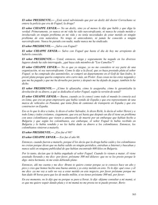 El señor PRESIDENTE.— ¿Está usted subviniendo que por un desliz del doctor Corrochano se
entera la policía que era de Foguel, la droga?
El señor CHIAPPE EBNER.— No un desliz, sino yo al menos le dije que hable y que diga la
verdad. Primeramente, yo nunca en mi vida he sido narcotraficante, ni nunca he estado metido e
involucrado en ningún problema en mi vida y no tenía necesidades de estar metido en ningún
problema de esta naturaleza. No tengo ni antecedentes, ni jamás he conocido a ningún
narcotraficante. Nunca he parado con nadie, nadie nunca me ha sindicado.
El señor PRESIDENTE.— ¿Salvo con Foguel?
El señor CHIAPPE EBNER.— Salvo con Foguel que hasta el día de hoy me arrepiento de
haberlo conocido.
El señor PRESIDENTE.— Usted, entonces, niega y seguramente ha negado en los diversos
lugares donde ha sido interrogado, ¿qué haya sido miembro de "Los Camellos"?
El señor CHIAPPE EBNER.— No es que yo niegue, yo no me considero ni soy parte de una
organización, ni soy narcotraficante. Como le dije a la fiscal, que yo haya prestado plata al señor
Foguel, se ha comprado dos automóviles, se compró un departamento en el Golf de San Isidro, le
presté plata porque quería comprarse otro carro más, un Proler. Esas cosas no las estoy negando y
que me ha pagado y que me ha devuelto por partes y después me ha dejado de pagar, también lo he
dicho.
El señor PRESIDENTE.— ¿Cómo le afianzaba, cómo le aseguraba, cómo le garantizaba la
devolución de su dinero, a qué se dedicaba el señor Foguel, según la versión de usted?
El señor CHIAPPE EBNER.— Bueno, cuando yo lo conocí como todo el mundo lo conocía acá
en Lima, que era un gran empresario que había venido de España y que era representante de una
marca de vehículos en Panamá, que tenía flota de camiones de transporte en España y que era
constructor en España.
Eso es lo que le dice a todos, le dicen el señor Salvador, le dicen Richi, le decía al señor Heresi y a
todo Lima y todos creíamos, ciegamente, que era así hasta que después un día él tiene un problema
con unos colombianos que vienen a amenazarlo de muerte por un embarque que habían hecho a
Bulgaria y que según los colombianos, ese embarque, el señor Foguel lo había recibido en
Bulgaria y lo había vendido y no les había dado su dinero a los colombianos. Entonces, los
colombianos vinieron a matarlo.
El señor PRESIDENTE.— ¿Eso fue el 98?
El señor CHIAPPE EBNER.— Eso fue el año 98.
Entonces, cuando fueron a matarlo, porque él les decía que la droga había caído y los colombianos
no creían porque dicen que no había salido en ningún periódico, entraban a Internet y buscaban y
nunca salió en ninguna publicidad de que habían encontrado 600 kilos en Bulgaria.
Por lo tanto, decían que le había engañado al señor Foguel. Cuando lo vienen a matar, él viene
asustado llorando y me dice -por favor, préstame 300 mil dólares- que no se los presto porque le
digo -mira hermano, tú me estás debiendo plata-
Entonces, ahí me cuenta y me dice -Bruno te quiero contar porque ya te conozco hace un año y
pico y creo que hemos hecho una buena amista y yo estoy metido en esto- Yo le dije -qué cosa- y él
me dice -ya me voy a salir no voy a estar metido en este negocio, por favor préstame porque me
han dado 48 horas para que les de medio millón, si no tienes préstame 300 mil, por favor-
En ese momento, no le dije que no porque se puso a llorar, le dije -déjame consultar a mi mamá, si
es que me quiere seguir dando plata y si mi mamá no me presta no te puedo prestar, Boris-
363
 