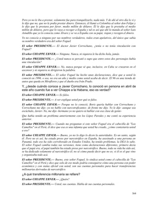 Pero yo no le iba a prestar, solamente fue para tranquilizarlo, nada más. Y de ahí al otro día lo vi y
le dije que no, que no le podía prestar dinero. Entonces, él llamó a Colombia al señor don Felipe y
le dijo que le prestara por favor, medio millón de dólares. Él le dijo que le prestaba el medio
millón de dólares, pero que lo vaya a recoger a España y tal es así que ahí lo manda al señor Luis
Astudillo que yo lo conocía como Álvaro y se va a España con su papá, viajan y recogen el dinero.
Yo no conocía a ninguno por sus nombres verdaderos, todos eran apelativos, del único que sabía
su nombre verdadero era del señor Foguel.
El señor PRESIDENTE.— El doctor Javier Corrochano, ¿tenía o no tenía vinculación con
Foguel?
El señor CHIAPPE EBNER.— Ninguna. Nunca, ni siquiera le ha dicho hola, jamás.
El señor PRESIDENTE.— ¿Usted nunca se percató o supo que entre estos dos personajes había
una vinculación?
El señor CHIAPPE EBNER.— No, nunca porque sé que, inclusive, en Cuba se cruzaron en el
ascensor y ni siquiera se dirigieron la palabra.
El señor PRESIDENTE.— El señor Foguel ha hecho unas declaraciones, dice que a usted lo
conoció en 1996, o sea, no era un año y medio como usted acaba de decir. El 96 en una tienda de
autos que queda en Miraflores y que el dueño era Iván Prado.
Y, ¿desde cuándo conoce a Javier Corrochano, lo conoció en persona en abril de
este año cuando fue a ver Chiappe a la Habana, eso es verdad?
El señor CHIAPPE EBNER.— Es falso.
El señor PRESIDENTE.— A ver explique usted por qué es falso.
El señor CHIAPPE EBNER.— Porque no lo conoció, Boris quería hablar con Corrochano y
Corrochano me dijo -yo no hablo con narcotraficantes- de frente me dijo. Yo le dije -aunque sea
escúchalo, Javier- No, me dijo -hermano yo no quiero ni hablar con esa clase de gente-
Que había tenido un problema anteriormente con los López Paredes y me contó su experiencia
anterior.
El señor PRESIDENTE.— Cuando me preguntan si este señor Foguel era el cabecilla de "Los
Camellos" en el Perú, él dice que esa es una infamia que usted ha creado, ¿cómo contestaría usted
a eso?
El señor CHIAPPE EBNER.— Bueno, yo no lo digo lo dicen la autoridades. Es un santo, según
él. Pero no es así, ha estado preso por narcotráfico en España, ha asesinado a una persona en
Panamá, todo eso ha sido corroborado en Estados Unidos, ha tenido problemas, la DEA lo sabe.
El señor Foguel cambia todas sus versiones, tiene como declaraciones diferentes; primero decía
que el papá era, el papá también ha estado preso por narcotráfico. Bueno, toda su vida ha sido así,
se ha dedicado solamente al narcotráfico él, no sé cómo puede decir que no es; si él es el que vino
y organizaba todo acá.
El señor PRESIDENTE.— Bueno, este señor Foguel, lo sindica usted como el cabecilla de "Los
Camellos" en el Perú y dice que solo de ese modo podría conseguirse cómo una persona con poder
económico y con status oficial con usted, son sus cuentas personales para hacer transferencias
millonarias derivadas de narcotráfico.
¿A qué transferencia millonaria se refiere?
El señor CHIAPPE EBNER.— ¿Quién?
El señor PRESIDENTE.— Usted, sus cuentas. Habla de sus cuentas personales.
364
 