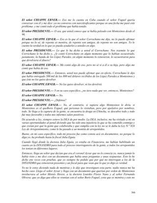 El señor CHIAPPE EBNER.— Eso me lo cuenta en Cuba cuando el señor Foguel quería
conversar con él y me dice -yo no converso con narcotraficantes porque en una fecha me pasó este
problema- y me contó todo el problema que había tenido.
El señor PRESIDENTE.— O sea, que usted conoce que se había peleado con Montesinos desde el
96.
El señor CHIAPPE EBNER.— Eso es lo que el señor Corrochano me dijo, no lo puedo afirmar
porque no lo sé, de repente es mentira, de repente son amigos, de repente no son amigos. Yo le
cuento la verdad en lo que yo pueda ayudarles a ustedes en algo.
El señor PRESIDENTE.— Lo que le ha dicho a usted el Corrochano. Nos trasmite lo que
Corrochano le ha dicho y, ¿le contó Corrochano en algún momento que lo habían secuestrado,
justamente, la banda de los López Paredes, en algún momento lo retuvieron, lo secuestraron para
que devolviera el dinero?
El señor CHIAPPE EBNER.— Me contó algo de eso, pero no sé si a él o su hija, pero algo me
contó que había de eso.
El señor PRESIDENTE.— Entonces, usted nos puede afirmar que en efecto, Corrochano le dijo
que había entregado 500 mil de los 800 mil dólares recibidos de los López Paredes a Montesinos y
que éste no los quiso devolver.
El señor CHIAPPE EBNER.— No los quiso devolver, ni los devolvió.
El señor PRESIDENTE.— Y en su caso específico, ¿no tuvo nada que ver, entonces, Montesinos?
El señor CHIAPPE EBNER.— No.
El señor PRESIDENTE.— ¿Defensa?
El señor CHIAPPE EBNER.— No, al contrario, si supiera algo Montesinos le diría, si
Montesinos es el queBoris Foguel, qué personas lo visitaban, pero por apelativo por nombres,
todo. Se llega a la captura de la gente, se encuentra la droga en Chincha, se descubre todo y todo
fue muy favorable y todos mis informes salen positivos.
De acuerdo a ley, siempre estuvo la DEA de por medio. La DEA, inclusive, me ha visitado a mi en
varias oportunidades al penal diciendo que ha sido una injusticia lo que se ha cometido conmigo y
que creían por qué la gente que colaboraba y que cumplía con la ley no se le daba la Ley N.° 824
Ley de Arrepentimiento, como le ha pasado a un montón de arrepentidos.
Bueno, en mi caso específico, todo mi proceso fue como consta acá en documentos, no porque lo
diga yo, ha probado hasta la fiscal Julia Eguía.
Cuando llegó donde la doctora Julia Eguía, yo estaba en Financiera, me habían habilitado un
cuarto en la DINANDRO para todo el proceso interrogatorio de la gente, a todos los arrepentidos
los tenían en diferentes lugares.
Entonces, llega un señor que decían que era el coronel Ayvar que no lo conocía yo, nunca jamás lo
había visto y me dice con un documento que había unas preguntas y unas respuestas. Esto lo he
dicho ene veces con pruebas, que yo siempre he pedido que por qué no interrogan a los de la
DINANDRO que estuvieron presentes y un fiscal para que vean que lo que yo digo es verdad.
Yo no le estoy diciendo nada de mentiras y le dije que investiguen esta parte, nadie nunca me ha
hecho caso. Llega el señor Ayvar y llega con un documento que querían por orden de Montesinos
involucrara al señor Moisés Heresi, a la doctora Lourdes Flores Nano y al señor Fernando
Olivera; que yo diga que ellos se reunían con el señor Boris Foguel, cosa que es mentira y esto no
366
 