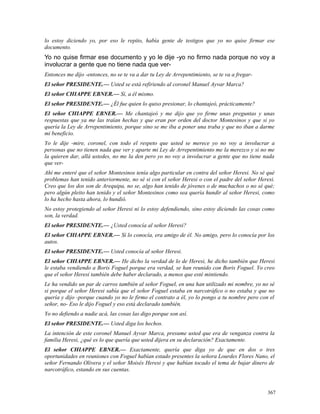 lo estoy diciendo yo, por eso le repito, había gente de testigos que yo no quise firmar ese
documento.
Yo no quise firmar ese documento y yo le dije -yo no firmo nada porque no voy a
involucrar a gente que no tiene nada que ver-
Entonces me dijo -entonces, no se te va a dar tu Ley de Arrepentimiento, se te va a fregar-
El señor PRESIDENTE.— Usted se está refiriendo al coronel Manuel Ayvar Marca?
El señor CHIAPPE EBNER.— Sí, a él mismo.
El señor PRESIDENTE.— ¿Él fue quien lo quiso presionar, lo chantajeó, prácticamente?
El señor CHIAPPE EBNER.— Me chantajeó y me dijo que yo firme unas preguntas y unas
respuestas que ya me las traían hechas y que eran por orden del doctor Montesinos y que si yo
quería la Ley de Arrepentimiento, porque sino se me iba a poner una traba y que no iban a darme
mi beneficio.
Yo le dije -mire, coronel, con todo el respeto que usted se merece yo no voy a involucrar a
personas que no tienen nada que ver y aparte mi Ley de Arrepentimiento me la merezco y si no me
la quieren dar, allá ustedes, no me la den pero yo no voy a involucrar a gente que no tiene nada
que ver-
Ahí me enteré que el señor Montesinos tenía algo particular en contra del señor Heresi. No sé qué
problemas han tenido anteriormente, no sé si con el señor Heresi o con el padre del señor Heresi.
Creo que los dos son de Arequipa, no se, algo han tenido de jóvenes o de muchachos o no sé qué;
pero algún pleito han tenido y el señor Montesinos como sea quería hundir al señor Heresi, como
lo ha hecho hasta ahora, lo hundió.
No estoy protegiendo al señor Heresi ni lo estoy defendiendo, sino estoy diciendo las cosas como
son, la verdad.
El señor PRESIDENTE.— ¿Usted conocía al señor Heresi?
El señor CHIAPPE EBNER.— Sí lo conocía, era amigo de él. No amigo, pero lo conocía por los
autos.
El señor PRESIDENTE.— Usted conocía al señor Heresi.
El señor CHIAPPE EBNER.— He dicho la verdad de lo de Heresi, he dicho también que Heresi
le estaba vendiendo a Boris Foguel porque era verdad, se han reunido con Boris Foguel. Yo creo
que el señor Heresi también debe haber declarado, a menos que esté mintiendo.
Le ha vendido un par de carros también al señor Foguel, en una han utilizado mi nombre, yo no sé
si porque el señor Heresi sabía que el señor Foguel estaba en narcotráfico o no estaba y que no
quería y dijo -porque cuando yo no le firmo el contrato a él, yo lo pongo a tu nombre pero con el
señor, no- Eso le dijo Foguel y eso está declarado también.
Yo no defiendo a nadie acá, las cosas las digo porque son así.
El señor PRESIDENTE.— Usted diga los hechos.
La intención de este coronel Manuel Ayvar Marca, presume usted que era de venganza contra la
familia Heresi, ¿qué es lo que quería que usted dijera en su declaración? Exactamente.
El señor CHIAPPE EBNER.— Exactamente, quería que diga yo de que en dos o tres
oportunidades en reuniones con Foguel habían estado presentes la señora Lourdes Flores Nano, el
señor Fernando Olivera y el señor Moisés Heresi y que habían tocado el tema de bajar dinero de
narcotráfico, estando en sus cuentas.
367
 