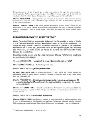 Eso es exactamente, lo que él quería que yo diga y yo jamás me iba a prestar para semejante
mentira, jamás. Prefiero quedarme preso, pero no hablar mentiras, tampoco y de ahí salió mi
resolución. Justo la señora Eguía, denegándome, porque falta la captura del cabecilla.
El señor PRESIDENTE.— Usted presume que este afán de involucrar a estas personas, a estas
personalidades políticas, ¿usted sospechó en algún momento que venía de Montesinos, alguien se
lo dijo, cómo lo presumió?
El señor CHIAPPE EBNER.— Ahí estuvo presente mi abogado Ricardo Araujo Gastelú que fue
mi abogado en esa época, también me dijo que no firmara nada. Por eso a él también le podrían
llamar y consultarle. Estuvo el señor Javier Corrochano, era amigo del señor Manuel Ayvar
Marca”.
DECLARACION DE WALTER SIFUENTES VELA223
Walter Sifuentes Vela fue gobernador de la zona de Campanilla, el espacio desde
donde Demetrio Limonier Chávez Peñaherrera (Vaticano) sacaba avionetas con
carga de droga hacia Colombia. Sifuentes confirma la presencia de Vladimiro
Montesinos en la zona de Campanilla hasta en dos oportunidades para reunirse
con “Vaticano”, así como el uso de naves del Ejército para el transporte de las
bandas del narcotráfico.
Sifuentes señala que en uno de estos momentos Chávez Peñaherrera celebraba
su cumpleaños con retraso.
“El señor PRESIDENTE.— Luego volvió usted a Campanilla, ¿en qué año?
El señor SIFUENTES VELA.— Volví a Campanilla el 92.
El señor PRESIDENTE.— ¿Como gobernador?
El señor SIFUENTES VELA.— Como gobernador. O sea, vuelvo yo y nadie quería ser
gobernador porque le tenían miedo a Sendero. Entonces, yo vine más para, o sea, cuidar a mis
hijos que trabajaban ahí.
El señor PRESIDENTE.— Usted fue entonces para allá, regresó, y justo ese año 92
usted lo vio al señor Montesinos en dos oportunidades. ¿La primera fue en qué
circunstancias?
El señor SIFUENTES VELA.— Cuando aterrizaban los helicópteros ahí, claro que el Ejército
controlaba todo eso, a la gente civil por más que sea autoridad no nos han dejado acercarnos a los
aviones, a nada.
El señor PRESIDENTE.— Ahí lo vio a Montesinos.
El señor SIFUENTES VELA.— Entonces, cuando yo tenía que pedirle un apoyo de gasolina para
ir a ver la subversión en un sitio llamado, una quebrada Challuayacu, fui donde me dijo Limoniel
Chávez que un personaje tiene que ha venido de Lima y tiene sus huéspedes y que no podía entrar.
223
Transcripción Magnetofónica. 16 de abril de 2002.
368
 