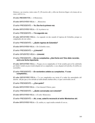 Entonces, sus sicarios, tenía como 25, 30 sicarios ahí, y ellos me hicieron llegar a la tranca de su
casa y ahí lo vi a...
El señor PRESIDENTE.— A Montesinos.
El señor SIFUENTES VELA.— ...Montesinos.
El señor PRESIDENTE.— Ya. Esa fue la primera vez.
El señor SIFUENTES VELA.— Sí, la primera vez.
El señor PRESIDENTE.— Y la segunda vez.
El señor SIFUENTES VELA.— La segunda vez fue cuando él regresa de Colombia, porque su
cumpleaños de este señor...
El señor PRESIDENTE.— ¿Quién regresa de Colombia?
El señor SIFUENTES VELA.— De Colombia viene...
El señor PRESIDENTE.— ¿Limoniel?
El señor SIFUENTES VELA.— Limoniel.
El señor PRESIDENTE.— Era su cumpleaños. ¿Qué fecha era? Eso debe recordar,
sería una fecha importante.
El señor SIFUENTES VELA.— Porque era su cumpleaños el 14 de octubre pero él le celebraba
por haber venido un poco tarde después de su cumpleaños, o sea, después de la fecha, él celebra en
noviembre.
El señor PRESIDENTE.— En noviembre celebra su cumpleaños. Y a ese
cumpleaños...
El señor SIFUENTES VELA.— Y a ese cumpleaños nos invita él a todas las autoridades del
distrito. Ahí fue que yo he entrado al salón donde estaban ellos y vi que conversaba con él.
El señor PRESIDENTE.— ¿Con quién?
El señor SIFUENTES VELA.— Con Limoniel Chávez, pues.
El señor PRESIDENTE.— ¿Quién conversaba con Limoniel?
El señor SIFUENTES VELA.— El señor Montesinos.
El señor PRESIDENTE.— Ah, o sea, usted lo reconoció al señor Montesinos ahí.
El señor SIFUENTES VELA.— Sí, estaba yo y aquí estaba sentado él con su...
369
 