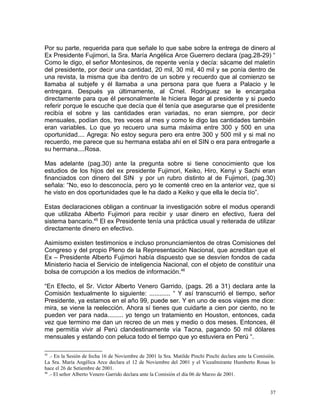 Por su parte, requerida para que señale lo que sabe sobre la entrega de dinero al
Ex Presidente Fujimori, la Sra. María Angélica Arce Guerrero declara (pag.28-29) “
Como le digo, el señor Montesinos, de repente venía y decía: sácame del maletín
del presidente, por decir una cantidad, 20 mil, 30 mil, 40 mil y se ponía dentro de
una revista, la misma que iba dentro de un sobre y recuerdo que al comienzo se
llamaba al subjefe y él llamaba a una persona para que fuera a Palacio y le
entregara. Después ya últimamente, al Crnel. Rodriguez se le encargaba
directamente para que él personalmente le hiciera llegar al presidente y si puedo
referir porque le escuche que decía que él tenía que asegurarse que el presidente
recibía el sobre y las cantidades eran variadas, no eran siempre, por decir
mensuales, podían dos, tres veces al mes y como le digo las cantidades también
eran variables. Lo que yo recuero una suma máxima entre 300 y 500 en una
oportunidad.... Agrega: No estoy segura pero era entre 300 y 500 mil y si mal no
recuerdo, me parece que su hermana estaba ahí en el SIN o era para entregarle a
su hermana....Rosa.
Mas adelante (pag.30) ante la pregunta sobre si tiene conocimiento que los
estudios de los hijos del ex presidente Fujimori, Keiko, Hiro, Kenyi y Sachi eran
financiados con dinero del SIN y por un rubro distinto al de Fujimori, (pag.30)
señala: “No, eso lo desconocía, pero yo le comenté creo en la anterior vez, que si
he visto en dos oportunidades que le ha dado a Keiko y que ella le decía tío”.
Estas declaraciones obligan a continuar la investigación sobre el modus operandi
que utilizaba Alberto Fujimori para recibir y usar dinero en efectivo, fuera del
sistema bancario.45
El ex Presidente tenía una práctica usual y reiterada de utilizar
directamente dinero en efectivo.
Asimismo existen testimonios e incluso pronunciamientos de otras Comisiones del
Congreso y del propio Pleno de la Representación Nacional, que acreditan que el
Ex – Presidente Alberto Fujimori había dispuesto que se desvíen fondos de cada
Ministerio hacia el Servicio de inteligencia Nacional, con el objeto de constituir una
bolsa de corrupción a los medios de información.46
“En Efecto, el Sr. Victor Alberto Venero Garrido, (pags. 26 a 31) declara ante la
Comisión textualmente lo siguiente: ............ “ Y así transcurrió el tiempo, señor
Presidente, ya estamos en el año 99, puede ser. Y en uno de esos viajes me dice:
mira, se viene la reelección. Ahora sí tienes que cuidarte a cien por ciento, no te
pueden ver para nada......... yo tengo un tratamiento en Houston, entonces, cada
vez que termino me dan un recreo de un mes y medio o dos meses. Entonces, él
me permitía vivir al Perú clandestinamente vía Tacna, pagando 50 mil dólares
mensuales y estando con peluca todo el tiempo que yo estuviera en Perú “.
45
.- En la Sesión de fecha 16 de Noviembre de 2001 la Sra. Matilde Pinchi Pinchi declara ante la Comisión.
La Sra. María Angélica Arce declara el 12 de Noviembre del 2001 y el Vicealmirante Humberto Rosas lo
hace el 26 de Setiembre de 2001.
46
.- El señor Alberto Venero Garrido declara ante la Comisión el día 06 de Marzo de 2001.
37
 