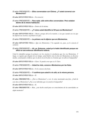 El señor PRESIDENTE.— Ellos conversaban con Chávez. ¿Y usted conversó con
Montesinos?
El señor SIFUENTES VELA.— No conversé.
El señor PRESIDENTE.— Para nada; sólo entre ellos conversaban. Pero estaban
dentro de la misma habitación.
El señor SIFUENTES VELA.— Dentro de la misma.
El señor PRESIDENTE.— ¿Y cómo usted identificó el 92 que era Montesinos?
El señor SIFUENTES VELA.— Bueno, porque ahí en la reunión; o sea que cuando esa vez que
me dijeron sus sicarios, la primera vez que...
El señor PRESIDENTE.— La primera vez le dijeron que era Montesinos.
El señor SIFUENTES VELA.— Que era Montesinos. Y la segunda vez, pues, ya lo conocía el
carácter.
El señor PRESIDENTE.— Ah, ya. Entonces, usted ya lo había identificado porque era
difícil en ese entonces identificarlo todavía.
Usted lo identificó porque la primera vez los sicarios le enseñaron que ése era Montesinos. Y
luego, se supone que después de un tiempo, usted habrá visto la foto de Montesinos en diversos
medios, usted puede certificar que en efecto ése de la foto es el mismo que vio allá en Campanilla?
El señor SIFUENTES VELA.— Claro. Yo puedo creer que es él. Claro.
El señor PRESIDENTE.— Usted ha visto, conoce a Montesinos por las fotos.
El señor SIFUENTES VELA.— Yo lo conozco de frente.
El señor PRESIDENTE.— Y confirma que usted lo vio allá, es la misma persona.
El señor SIFUENTES VELA.— Sí.
El señor PRESIDENTE.— ¿Éste es Montesinos?, a ver, le estoy mostrando una foto. ¿Cuál de
esos dos es Montesinos? ¿Fue a ese individuo que vio usted en Campanilla?
El señor SIFUENTES VELA.— Sí.
El señor PRESIDENTE.— Bien, ¿este hecho usted puso en conocimiento de las autoridades en
algún momento?
370
 