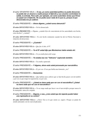 El señor SIFUENTES VELA.— O sea, yo como autoridad política no podía denunciar,
no podía dar un alcance a nadie porque el Ejército y sus sicarios controlaban la
salida, la entrada. Para salir, por ejemplo, así como autoridad, tenías que firmar
un papel con el Ejército. No se podía sacar nada de lo que es, porque el que
denunciaba era ya cadáver.
El señor PRESIDENTE.— Ahora dígame, ¿usted nunca denunció?
El señor SIFUENTES VELA.— No he denunciado.
El señor PRESIDENTE.— Dígame, ¿cuándo hizo de conocimiento de las autoridades este hecho,
estos hechos?, ¿cuándo?
El señor SIFUENTES VELA.— Yo este hecho solamente cuando ha ido la Policía Nacional a
tomarme declaraciones.
El señor PRESIDENTE.— ¿Cuándo?
El señor SIFUENTES VELA.— Que fue el año, el 97.
El señor PRESIDENTE.— Ya el 97 usted dijo que Montesinos había estado ahí.
El señor SIFUENTES VELA.— Yo ya estaba fuera del cargo.
El señor PRESIDENTE.— Ya estaba esa vez “Vaticano” capturado también.
El señor SIFUENTES VELA.— Ya estaba capturado.
El señor PRESIDENTE.— Y dígame, ahora está usted procesado por narcotráfico.
El señor SIFUENTES VELA.— Sí, por eso. O sea que había una homonía, ¿no?
El señor PRESIDENTE.— Homonimia
El señor SIFUENTES VELA.— Que habían unos señores que se han hecho pasar con mi nombre
y por eso es que tengo la requisitoria; no por esto.
El señor PRESIDENTE.— ¿Usted no tiene nada que ver con el narcotráfico? ¿Usted
no tiene nada que ver con el narcotráfico?
El señor SIFUENTES VELA.— Yo no tengo nada que hacer con el narcotráfico porque nunca lo
he manejado, nunca he cargado.
El señor PRESIDENTE.— Dígame, o sea, ¿cree usted que de repente puede haber
una represalia en su contra?
El señor SIFUENTES VELA.— ¡Claro! Eso es lo que siento yo, seguro. Porque yo jamás he
tenido amistades con los narcotraficantes.
371
 