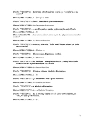 El señor PRESIDENTE.— Entonces, ¿desde cuándo estaría esa requisitoria en su
contra?
El señor SIFUENTES VELA.— Creo que es del 97.
El señor PRESIDENTE.— Del 97, después de que usted declaró...
El señor SIFUENTES VELA.— Después que he declarado.
El señor PRESIDENTE.— ...que Montesinos estaba en Campanilla, usted lo vio.
El señor SIFUENTES VELA.— Sí.
El señor PRESIDENTE.— Bien, vamos a reiterar. Esta es la foto de... ¿A quién reconoce usted en
esta foto?
El señor SIFUENTES VELA.— El señor Montesinos.
El señor PRESIDENTE.— Aquí hay otra foto. ¿Quién es él? Dígalo, dígalo. ¿A quién
reconoce ahí?
El señor SIFUENTES VELA.— Él mismo es.
El señor PRESIDENTE.— Él mismo qué. Díganos su nombre.
El señor SIFUENTES VELA.— Montesinos.
El señor PRESIDENTE.— Es entonces... Acérquese al micro. Le estoy mostrando
esta foto. Usted dígame a quién reconoce aquí.
El señor SIFUENTES VELA.— Este es Montesinos.
El señor PRESIDENTE.— Usted se refiere a Vladimiro Montesinos.
El señor SIFUENTES VELA.— Sí.
El señor PRESIDENTE.— ¿Y en esta otra foto a quién reconoce?
El señor SIFUENTES VELA.— También es el mismo.
El señor PRESIDENTE.— A Vladimiro Montesinos.
El señor SIFUENTES VELA.— A Vladimiro Montesinos.
El señor PRESIDENTE.— Es la misma persona que vio usted en Campanilla, en
1992, las dos oportunidades.
El señor SIFUENTES VELA.— Sí”.
372
 