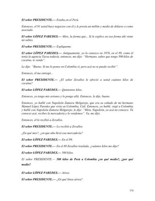 El señor PRESIDENTE.— Estaba en el Perú.
Entonces, el 91 usted hace negocios con él y le presta un millón y medio de dólares o como
asociado.
El señor LÓPEZ PAREDES.— Mire, la forma que... Si le explico en esa forma ahí viene
un salteo.
El señor PRESIDENTE.— Explíqueme.
El señor LÓPEZ PAREDES.— Antiguamente, yo lo conozco en 1976, en el 89, como él
tenía la agencia Tacsa todavía, entonces, me dijo: “Hermano, sabes que tengo 500 kilos de
cocaína, te vendo”.
Le dije: “Bueno. Si me lo pones en Colombia sí, pero acá no te puedo recibir”.
Entonces, él me entregó...
El señor PRESIDENTE.— ¿El señor Zevallos le ofreció a usted cuántos kilos de
cocaína?
El señor LÓPEZ PAREDES.— Quinientos kilos.
Entonces, yo tengo mis aviones y lo pongo allá. Entonces, le dije, bueno.
Entonces, yo hablé con Napoleón Zamora Melgarejo, que era su cuñado de mi hermano
Manuel López Paredes que vivía en Colombia, Cali. Entonces, yo hablé, viajé a Colombia
y hablé con Napoleón Zamora Melgarejo, le dije: “Mira, Napoleón, yo acá no conozco. Tú
conoces acá, recibes la mercadería y lo vendemos”. Ya, me dijo.
Entonces, él lo recibió a Zevallos.
El señor PRESIDENTE.— Lo recibió a Zevallos.
¿En qué mes?, ¿en que año llevó esa mercadería?
El señor LÓPEZ PAREDES.— En el 89.
El señor PRESIDENTE.— En el 89 Zevallos traslada, ¿cuántos kilos me dijo?
El señor LÓPEZ PAREDES.— 500 kilos.
El señor PRESIDENTE.— 500 kilos de Perú a Colombia ¿en qué medio?, ¿por qué
medio?
El señor LÓPEZ PAREDES.— Aéreo.
El señor PRESIDENTE.— ¿En qué línea aérea?
374
 