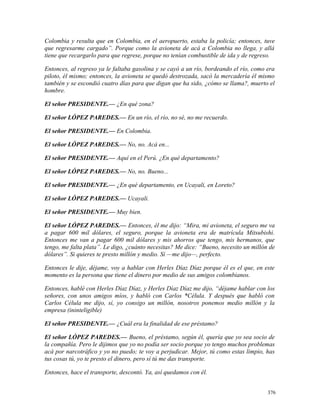 Colombia y resulta que en Colombia, en el aeropuerto, estaba la policía; entonces, tuve
que regresarme cargado”. Porque como la avioneta de acá a Colombia no llega, y allá
tiene que recargarlo para que regrese, porque no tenían combustible de ida y de regreso.
Entonces, al regreso ya le faltaba gasolina y se cayó a un río, bordeando el río, como era
piloto, él mismo; entonces, la avioneta se quedó destrozada, sacó la mercadería él mismo
también y se escondió cuatro días para que digan que ha sido, ¿cómo se llama?, muerto el
hombre.
El señor PRESIDENTE.— ¿En qué zona?
El señor LÓPEZ PAREDES.— En un río, el río, no sé, no me recuerdo.
El señor PRESIDENTE.— En Colombia.
El señor LÓPEZ PAREDES.— No, no. Acá en...
El señor PRESIDENTE.— Aquí en el Perú. ¿En qué departamento?
El señor LÓPEZ PAREDES.— No, no. Bueno...
El señor PRESIDENTE.— ¿En qué departamento, en Ucayali, en Loreto?
El señor LÓPEZ PAREDES.— Ucayali.
El señor PRESIDENTE.— Muy bien.
El señor LÓPEZ PAREDES.— Entonces, él me dijo: “Mira, mi avioneta, el seguro me va
a pagar 600 mil dólares, el seguro, porque la avioneta era de matrícula Mitsubishi.
Entonces me van a pagar 600 mil dólares y mis ahorros que tengo, mis hermanos, que
tengo, me falta plata”. Le digo, ¿cuánto necesitas? Me dice: “Bueno, necesito un millón de
dólares”. Si quieres te presto millón y medio. Sí —me dijo—, perfecto.
Entonces le dije, déjame, voy a hablar con Herles Díaz Díaz porque él es el que, en este
momento es la persona que tiene el dinero por medio de sus amigos colombianos.
Entonces, hablé con Herles Díaz Díaz, y Herles Díaz Díaz me dijo, “déjame hablar con los
señores, con unos amigos míos, y habló con Carlos *Célula. Y después que habló con
Carlos Célula me dijo, sí, yo consigo un millón, nosotros ponemos medio millón y la
empresa (ininteligible)
El señor PRESIDENTE.— ¿Cuál era la finalidad de ese préstamo?
El señor LÓPEZ PAREDES.— Bueno, el préstamo, según él, quería que yo sea socio de
la compañía. Pero le dijimos que yo no podía ser socio porque yo tengo muchos problemas
acá por narcotráfico y yo no puedo; te voy a perjudicar. Mejor, tú como estas limpio, has
tus cosas tú, yo te presto el dinero, pero sí tú me das transporte.
Entonces, hace el transporte, descontó. Ya, así quedamos con él.
376
 
