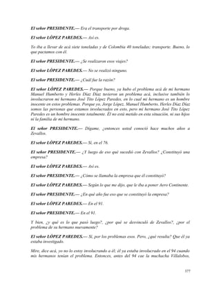 El señor PRESIDENTE.— Era el transporte por droga.
El señor LÓPEZ PAREDES.— Así es.
Yo iba a llevar de acá siete toneladas y de Colombia 40 toneladas; transporte. Bueno, lo
que pactamos con él.
El señor PRESIDENTE.— ¿Se realizaron esos viajes?
El señor LÓPEZ PAREDES.— No se realizó ninguno.
El señor PRESIDENTE.— ¿Cuál fue la razón?
El señor LÓPEZ PAREDES.— Porque bueno, ya hubo el problema acá de mi hermano
Manuel Humberto y Herles Díaz Díaz tuvieron un problema acá, inclusive también lo
involucraron mi hermano José Tito López Paredes, en lo cual mi hermano es un hombre
inocente en estos problemas. Porque yo, Jorge López, Manuel Humberto, Herles Díaz Díaz
somos las personas que estamos involucrados en esto, pero mi hermano José Tito López
Paredes es un hombre inocente totalmente. Él no está metido en esta situación, ni sus hijos
ni la familia de mi hermano.
El señor PRESIDENTE.— Dígame, ¿entonces usted conoció hace muchos años a
Zevallos.
El señor LÓPEZ PAREDES.— Sí, en el 76.
El señor PRESIDENTE.— ¿Y luego de eso qué sucedió con Zevallos? ¿Constituyó una
empresa?
El señor LÓPEZ PAREDES.— Así es.
El señor PRESIDENTE.— ¿Cómo se llamaba la empresa que él constituyó?
El señor LÓPEZ PAREDES.— Según lo que me dijo, que le iba a poner Aero Continente.
El señor PRESIDENTE.— ¿En qué año fue eso que se constituyó la empresa?
El señor LÓPEZ PAREDES.— En el 91.
El señor PRESIDENTE.— En el 91.
Y bien, ¿y qué es lo que pasó luego?, ¿por qué se desvinculó de Zevallos?, ¿por el
problema de su hermano nuevamente?
El señor LÓPEZ PAREDES.— Sí, por los problemas esos. Pero, ¿qué resulta? Que él ya
estaba investigado.
Mire, dice acá, yo no lo estoy involucrando a él; él ya estaba involucrado en el 94 cuando
mis hermanos tenían el problema. Entonces, antes del 94 cae la muchacha Villalobos,
377
 