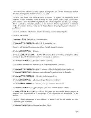 Teresa Villalobos e Isabel Castillo, caen en el aeropuerto con 150 mil dólares que estaban
llevando al aeropuerto, estaban llevando a la sala.
Entonces, me llama a mí Zeleri Castillo Villalobos, su esposa, la conviviente de mi
hermano Manuel Humberto López Paredes, me dice, perdón, señor Jorge, necesitamos
plata porque Teresa ha sufrido un problema acá en el aeropuerto. Le dije: “yo no tengo
dinero. Llámalo a Fernando Zevallos, ya nos tiene un dinero, le prestamos un millón y
medio de dólares, llámalo y dile que te haga el favor de dar para poder solucionar el
problema”.
Entonces, ella llama a Fernando Zevallos Gonzales, lo llama a su compañía.
Entonces, ahí hablan...
La señora LÓPEZ FASABI.— 13 de diciembre.
El señor LÓPEZ PAREDES.— El 13 de diciembre fue eso.
Entonces, ahí hablan 55 minutos al teléfono 992322, habla 55 minutos.
El señor PRESIDENTE.— Era de...
El señor LÓPEZ PAREDES.— Hablan 55 minutos. Está al nombre, ese teléfono está a
nombre de Ricardo Zevallos Gonzales, el nombre de su hermano.
El señor PRESIDENTE.— Ricardo Zevallos Gonzales.
Es el teléfono a nombre del hermano de él, Fernando Zevallos Gonzales...
El señor LÓPEZ PAREDES.— Por 55 minutos. Ahí está el expediente no lo digo yo
El señor PRESIDENTE.— Eso está contenido en el expediente, está la llamada...
El señor LÓPEZ PAREDES.— Sí, todo. Inclusive acá dice...
El señor PRESIDENTE.— ¿Y qué fue lo que hablaron con Zeleri.
El señor LÓPEZ PAREDES.— Bueno, yo lo que hablaron desconozco.
El señor PRESIDENTE.— ¿Qué le dijo?, ¿qué le ha contado a usted Zeleri?
El señor LÓPEZ PAREDES.— Ella le dijo pues que necesitaba dinero porque su
hermana tenía un problema en el aeropuerto, lo han cogido con una maleta con 150 mil
dólares.
Entonces, llamó nuevamente a otro teléfono, al 160089, que es del nombre de Aero
Continente, por 28 minutos.
El señor PRESIDENTE.— Siempre la señora Zeleri...
378
 