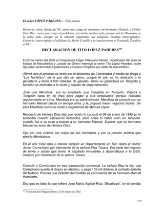 El señor LÓPEZ PAREDES.— Ella misma.
Entonces, mire, desde del 94, antes que caiga mi hermano, mi hermano Manuel, y Herles
Díaz Díaz, antes que caiga el problema, ya estaba involucrado, porque acá la Dinandro ya
lo tenía todo, porque ya lo estaban siguiendo, los teléfonos estaban interceptados.
Entonces, interceptaba el teléfono de Zeleri Castillo y lo involucraron a Fernando Zevallos
el 94”.
DECLARACION DE TITO LOPEZ PAREDES225
El 22 de marzo del 2002 el Congresista Edgar Villanueva Núñez, coordinador del área de
trabajo de Narcotráfico y Lavado de Dinero interrogó al señor Tito López Paredes, quien
dijo estar sentenciado injustamente a Cadena Perpétua por delito de Narcotráfico.
Afirmó que el proceso se inició por el decomiso de 3 toneladas y media de droga a
“Los Norteños”, de la que dijo ser ajeno, porque él sólo se ha dedicado a la
ganadería y tenía 3,800 cabezas de ganado. Tenía su ganadería en Tarapoto y
también se dedicaba a la venta y alquiler de departamentos
José Luis Mendiola era su empleado que trabajaba en Tarapoto. Viajaba a
Tarapoto cada fin de mes para pagar a sus empleados, porque radicaba
regularmente en Lima. Mendiola era su administrador. Mendiola se conocía con su
hermano Manuel desde un tiempo atrás, y le propuso hacer negocios ilícitos. De
esto Mendiola nunca le contó a sugerencia de Manuel López.
Respecto de Herless Díaz dijo que recién lo conoció el 09 de enero de 1995 en la
Dinandro cuando estuvieron detenidos, pero antes lo había visto en Tarapoto,
cuando fue a su casa a buscar a su hermano Manuel. Supone que su hermano
Manuel es socio de Herless Díaz.
Dijo ser una víctima por culpa de sus hermanos y por la presión política que
ejercía Montesinos.
En el año 1992 más o menos compró un departamento en San Isidro al doctor
Javier Corrochano por intermedio de la señora Elsa Távara. Era parte del negocio
de bines y raíces que tenía. A alquilado inmuebles a diplomáticos a la DEA,
siempre por intermedio de la señora Távara.
Conoció a Corrochano en esa transacción comercial. La señora Elsa le dijo que
Corrochano quería el dinero en efectivo, y pagó 105 mil dólares al contado delante
del Notario. Precisó que Zeledith del Castillo es conviviente de su hermano Manuel
Humberto.
Dijo que es falso lo que refiere José María Aguilar Ruíz “Shushupe”, en el sentido
225
Transcripción Magnetofónica 22 de marzo de 2002
379
 