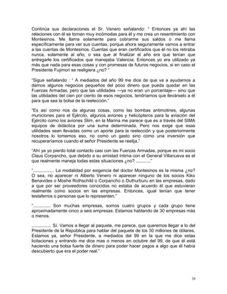 Continúa sus declaraciones el Sr. Venero señalando: “ Entonces ya ahí las
relaciones con él se tornan muy incómodas para él y me crea un resentimiento con
Montesinos. Me llama solamente para cobrarme sus saldos o me llama
específicamente para ver sus cuentas, porque ahora seguramente vamos a entrar
a las cuentas de Montesinos. Cuentas que eran certificados que él no los retiraba
nunca, solamente al año, o sea que al finalizar el año era que tenían que
entregarle los certificados que manejaba Valencia. Entonces yo era utilizado ya
más que nada para esas cosas y con promesas de futuros negocios, si en caso el
Presidente Fujimori se reeligiera ¿no? “
“Sigue señalando : “ A mediados del año 99 me dice de que va a ayudarnos a
darnos algunos negocios pequeños del poco dinero que pueda quedar en las
Fuerzas Armadas, pero que las utilidades —ya no eran un porcentaje— sino que
las utilidades del cien por ciento de esos negocios, tendríamos que llevárselo a él
para que sea la bolsa de la reelección.”
“Es así como nos da algunas cosas, como las bombas antimotines, algunas
municiones para el Ejército, algunos aviones y helicópteros para la aviación del
Ejército como los aviones Slim, en la Marina me parece que es a través del SIMA
equipos de didáctica por una suma determinada. Pero nos exige que esas
utilidades sean llevadas como un aporte para la reelección y que posteriormente
nosotros lo tomemos eso, no como un gasto sino como una inversión que
recuperaríamos cuando el señor Presidente se reelija.”
“Ahí ya yo pierdo total contacto casi con las Fuerzas Armadas, porque es mi socio
Claus Corpancho, que debido a su amistad íntima con el General Villanueva es el
que realmente maneja todas estas situaciones ¿no? ............”
“................. La modalidad por exigencia del doctor Montesinos es la misma ¿no?
O sea, no aparecer ni Alberto Venero ni aparecer ninguno de los socios Kiko
Benavides o Moshe Rothschild o Corpancho o Duthurburu en las empresas, dado
a que por ser proveedores conocidos no estaba de acuerdo él que estuvieran
realmente como socios en las empresas. Entonces, igual tenían que tener
testaferros o personas que lo representen.”
“.............. Son muchas empresas, somos cuatro grupos y cada grupo tiene
aproximadamente cinco a seis empresas. Estamos hablando de 30 empresas más
o menos.
................ Sí. Vamos a llegar al paquete, me parece, que queremos llegar a lo del
Presidente de la República para hablar del paquete de los 30 millones de dólares.
Estamos ya, señor Presidente, a mediados del 99 en la que me dice estas
licitaciones y entrando me dice mas o menos en octubre del 99, de que él está
haciendo una bolsa fuerte de dinero para poder hacer pagos a algo que él había
descubierto que era el poder real.”
38
 