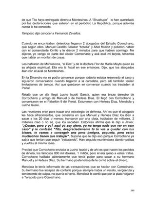 de que Tito haya entregado dinero a Montesinos. A “Shushupe” lo han querellado
por las declaraciones que salieron en el periódico La República, porque además
nunca lo ha conocido.
Tampoco dijo conocer a Fernando Zevallos.
Cuando se encontraban detenidos llegaron 2 abogados del Estudio Corrochano,
que según ellos, Manuel Castillo Salazar “botella” y Abel Muñoz y pidieron hablar
con el comandante Orrillo y le dieron 2 minutos para que hablen conmigo. Me
dijeron, yo vengo de parte del doctor Corrochano y acá está mi tarjeta, tenemos
que hablar un montón de cosas.
Les hablaron de Montesinos, “el Doc” y de la doctora Flor de María Mayta quien es
su ahijada espiritual. Ella era la fiscal en ese entonces. Dijo, que los abogados
iban con el aval de Montesinos.
En la Dinandro no se podía conversar porque todavía estaba reservado el caso y
siguieron conversando cuando llegaron a la carceleta, pero allí también tenían
limitaciones de tiempo. Así que quedaron en conversar cuando los trasladen al
Penal.
Relató que un día llegó Lucho Isuski García, quien era brazo derecho de
Corrochano y amigo de Manuel y de Herless Díaz. El llegó con Corrochano y
conversaron en el Pabellón 9 del Penal. Estuvieron con Herless Díaz, Mendiola y
Lucho Isuski.
Las reuniones eran para trazar una estrategia de defensa. Ahí es que el abogado
les hace ofrecimientos, que consistía en que Manuel y Herless Díaz los iban a
sacar a los 20 días o menos; transaron por una plata, hablaban de millones, 2
millones creo o no sé, que los sacaban. Entonces afirma que le dijo a Javier,
“¿Doctor, pero y yo? aquí yo soy ajeno, yo no tengo nada que ver en este
caso” y le contestó "Tito, desgraciadamente tú te vas a quedar con tus
bienes, te vamos a conseguir una pena benigna, pequeña, pero estos
muchachos tienen que trabajar". Supone que le dijo eso porque Corrochano ya
sabía que tenían que seguir “trabajando”. Han seguido reuniéndose dando vueltas
y vueltas al mismo tema.
Precisó que Corrochano enviaba a Lucho Isuski y de ahí es que nacen los pedidos
de dinero, los famosos 800 mil dólares, 1 millón, pero él era ajeno a estos tratos.
Corrochano hablaba abiertamente que tenía poder para sacar a su hermano
Manuel y a Herless Díaz. Su hermano posteriormente le contó sobre el dinero.
Mendiola le tenía informado de las transacciones que se hacían con Corrochano.
Su hermano fue incapaz de contarle porque siempre había un recelo, vergüenza y
sentimiento de culpa, no quería ni verlo. Mendiola le contó que por la plata viajaron
a Tarapoto para Corrochano.
380
 