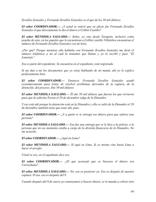 Zevallos Gonzales y Fernando Zevallos Gonzales es el que da los 50 mil dólares.
El señor COORDINADOR.— ¿Y usted se enteró que en efecto fue Fernando Zevallos
Gonzales el que directamente le dio el dinero a Celibet Castillo?
El señor MENDIOLA SALGADO.— Señor, yo vine desde Tarapoto, inclusive como
prueba de esto, en los papeles que le encuentran a Celibet castillo Villalobos encuentran el
número de Fernando Zevallos Gonzales con mi letra.
¿Por qué? Porque mientras ella hablaba con Fernando Zevallos Gonzales me dictó el
número telefónico a mí al cual lo teníamos que llamar y yo lo escribí y puse “El
Lunarejo”.
Eso es parte del expediente. Se encuentra en el expediente, está registrado.
Si me dan a mí los documentos que yo estoy hablando de mi mamá, ahí yo lo explico
perfectamente bien.
El señor COORDINADOR.— Entonces Fernando Zevallos Gonzales ayudó
económicamente para tratar de resolver problemas derivados de la captura, de la
detención, del proceso. Dio 50 mil dólares
El señor MENDIOLA SALGADO.— Él dio 50 mil dólares que fueron los que sirvieron
para que la señorita Teresa el 20 de diciembre salga de la Dinandro.
Y eso está ahí porque la detención está en la Dinandro y ella se salió de la Dinandro el 20
de diciembre también tiene que estar ahí, pues.
El señor COORDINADOR.— ¿Y a quién se le entregó ese dinero para que saliera esta
persona?
El señor MENDIOLA SALGADO.— Esa fue una entrega que se le hizo a la policía, a la
persona que en ese momento estaba a cargo de la división financiera de la Dinandro. No
me acuerdo.
El señor COORDINADOR.— ¿Aquí en Lima?
El señor MENDIOLA SALGADO.— Sí aquí en Lima. Si yo mismo vine hasta Lima a
hacer el arreglo.
Usted ve eso, en el expediente dice eso.
El señor COORDINADOR.— ¿El que aconsejó que se buscara el dinero era
Corrochano?
El señor MENDIOLA SALGADO.— No, eso es posterior ya. Eso es después de nuestra
captura. O sea, eso es después del 9.
Cuando después del 9 de enero ya comenzamos a buscar dinero, se le manda a cobrar otra
383
 