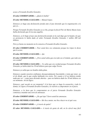 acuse a Fernando Zevallos Gonzales.
El señor COORDINADOR.— ¿Quién le habla?
El señor MENDIOLA SALGADO.— Manuel López.
Entonces yo hago una declaración jurada ante el juez diciendo que la organización a la
que yo...
Porque Fernando Zevallos Gonzales ya se iba, porque la fiscal Flor de María Mayta Luna
había declarado que él era una angelito.
Entonces, yo le hago al juez una declaración jurada en la cual digo que la banda a la que
yo pertenecía le había dado al señor Fernando Zevallos Gonzales 1 millón 400 mil
dólares.
Pero yo hasta ese momento no lo conocía a Fernando Zevallos Gonzales.
El señor COORDINADOR.— Peor usted dice eso solamente porque los López le dicen
que lo acuse.
El señor MENDIOLA SALGADO.— Ajá.
El señor COORDINADOR.— ¿Pero usted sabía que era todo ese el trámite, que todo eso
era verdad?
El señor MENDIOLA SALGADO.— Yo sabía que era verdad porque Fernando Zevallos
Gonzales ya había dado los 50 mil dólares para que salga Teresa.
Entonces yo sabía que ese hombre daba plata.
Entonces cuando nosotros estábamos desesperadamente buscándola y tenía que tener, no
sé de dónde, que lo que estaba hablando era cierto. Por cuanto si él no hubiera tenido
nada que ver —como para diciendo ahorita— pues no hubiera dado los 50 mil dólares en
ese momento. Así de lógico.
Entonces ¿qué sucede en ese momento? A la hora que yo hago la acusación y todo lo
demás, lo cogen a Fernando Zevallos Gonzales y lo vuelven a comprometer en el juicio.
Entonces, a la hora que lo comprometen en el juicio Fernando Zevallos Gonzales
comienza a mandar una serie de amenazas.
El señor COORDINADOR.— ¿De qué tipo? Narre usted las amenazas.
El señor MENDIOLA SALGADO.— Me iba a matar, me iba a hacer no sé qué cosa.
El señor COORDINADOR.— ¿A través de quién?
El señor MENDIOLA SALGADO.— A través de gente de ahí, en la cárcel muy fácil
385
 
