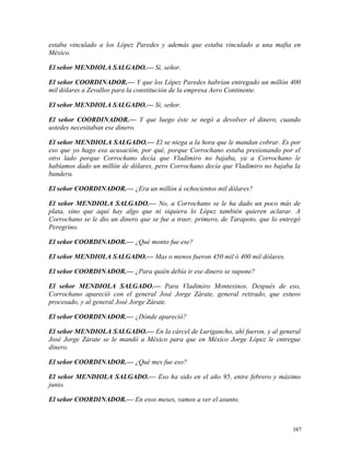 estaba vinculado a los López Paredes y además que estaba vinculado a una mafia en
México.
El señor MENDIOLA SALGADO.— Sí, señor.
El señor COORDINADOR.— Y que los López Paredes habrían entregado un millón 400
mil dólares a Zevallos para la constitución de la empresa Aero Continente.
El señor MENDIOLA SALGADO.— Sí, señor.
El señor COORDINADOR.— Y que luego éste se negó a devolver el dinero, cuando
ustedes necesitaban ese dinero.
El señor MENDIOLA SALGADO.— El se niega a la hora que le mandan cobrar. Es por
eso que yo hago esa acusación, por qué, porque Corrochano estaba presionando por el
otro lado porque Corrochano decía que Vladimiro no bajaba, ya a Corrochano le
habíamos dado un millón de dólares, pero Corrochano decía que Vladimiro no bajaba la
bandera.
El señor COORDINADOR.— ¿Era un millón ú ochocientos mil dólares?
El señor MENDIOLA SALGADO.— No, a Corrochano se le ha dado un poco más de
plata, sino que aquí hay algo que ni siquiera lo López también quieren aclarar. A
Corrochano se le dio un dinero que se fue a traer, primero, de Tarapoto, que lo entregó
Peregrino.
El señor COORDINADOR.— ¿Qué monto fue ese?
El señor MENDIOLA SALGADO.— Mas o menos fueron 450 mil ó 400 mil dólares.
El señor COORDINADOR.— ¿Para quién debía ir ese dinero se supone?
El señor MENDIOLA SALGADO.— Para Vladimiro Montesinos. Después de eso,
Corrochano apareció con el general José Jorge Zárate, general retirado, que estuvo
procesado, y al general José Jorge Zárate.
El señor COORDINADOR.— ¿Dónde apareció?
El señor MENDIOLA SALGADO.— En la cárcel de Lurigancho, ahí fueron, y al general
José Jorge Zárate se le mandó a México para que en México Jorge López le entregue
dinero.
El señor COORDINADOR.— ¿Qué mes fue eso?
El señor MENDIOLA SALGADO.— Eso ha sido en el año 95, entre febrero y máximo
junio.
El señor COORDINADOR.— En esos meses, vamos a ver el asunto.
387
 