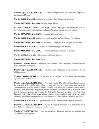 El señor MENDIOLA SALGADO.— Si vamos a Migraciones, ahí debe estar registrado
las salidas a México.
El señor COORDINADOR.— Pero este general, cómo dijo que se llamaba.
El señor MENDIOLA SALGADO.— José Jorge Zárate.
El señor COORDINADOR.— José Jorge Zárate, viajó por indicación de usted y
Corrochano, pero con indicación de los Lopez Paredes a México a recibir dinero.
El señor MENDIOLA SALGADO.— A recibir dinero de Jorge.
El señor COORDINADOR.— Para entregarle también a Corrochano y Corrochano...
El señor MENDIOLA SALGADO.— Para que Corrochano se le entregue a Vladimiro.
El señor COORDINADOR.— Y cuánto le habrían entregado en México.
El señor MENDIOLA SALGADO.— Aproximadamente un millón de dólares.
El señor COORDINADOR.— También un millón de dólares.
El señor MENDIOLA SALGADO.— Sí.
El señor COORDINADOR.— Entonces, que sumado a lo de Tarapoto vendría a ser ya
más o menos un millón 400.
El señor MENDIOLA SALGADO.— Un millón 200 o algo así, no sé, un millón 400, un
millón y medio.
El señor COORDINADOR.— Eso fue que se le entregó a Corrochano para entregar
supuestamente a Montesinos.
El señor MENDIOLA SALGADO.— Pero qué resulta. Que ahora Corrochano como se
ha sometido a la colaboración eficaz y todo ese tipo de cosas tiene una serie de
comunicaciones con los señores López Paredes por medio de teléfono y otras cosas,
entonces, estos señores ya no quieren porque dicen que Corrochano los va a ayudar, como
ahorita tampoco quieren decir nada de Rodríguez Medrano, porque como Rodríguez
Medrano está en la misma cárcel donde estamos nosotros dicen: que ya él va ayudar
también y que él todavía mantiene sus relaciones en el Poder Judicial, etcétera, etcétera.
El señor COORDINADOR.— Y qué tiene que ver ahí a propósito Rodríguez Medrano.
El señor MENDIOLA SALGADO.— Es que Rodríguez Medrano es el presidente de la
Sala TID especial que nos ratifica la condena pues.
El señor COORDINADOR.— O sea, que Rodríguez Medrano tuvo que ver también con
Corrochano y tuvo que ver...
388
 