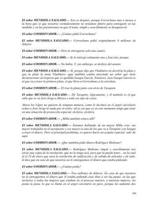 El señor MENDIOLA SALGADO.— Eso es después, porque Corrochano mas o menos a
la hora que ve que nosotros verdaderamente no teníamos dinero para entregarle en las
medidas y en las pretensiones en que él tenía, simple y sencillamente se desapareció.
El señor COORDINADOR.— ¿Cuánto pidió Corrochano?
El señor MENDIOLA SALGADO.— Corrochano pidió originalmente 8 millones de
dólares.
El señor COORDINADOR.— Pero le entregaron solo uno cuatro.
El señor MENDIOLA SALGADO.— Se le entregó solamente uno y fracción, porque.
El señor COORDINADOR.— No había. Y, sin embargo, se deshizo del asunto.
El señor MENDIOLA SALGADO.— Sí, porque dijo que Vladimiro no devolvía la plata y
que la plata la tenía Vladimiro, aquí también estaba mezclado un señor que tiene
declaraciones al respecto que se apellida Isusqui García. Entonces, Luis Isusqui García es
el que va a traer la primera plata, el que lleva a Corrochano a la carceleta.
El señor COORDINADOR.— El trae la plata junto con otros de Tarapoto.
El señor MENDIOLA SALGADO.— De Tarapoto, lógicamente, y él también es el que
sabe que se va José Jorge a México y todo ese tipo de cosas.
Ahora los López no quieren de ninguna manera, como le decimos en el argot carcelario
echar a José Jorge ni nada por el estilo; tal es así que yo en este momento tengo que estar
en una situación de protección especial, etcétera, etcétera.
El señor COORDINADOR.— ¿Milla también estuvo allí?
El señor MENDIOLA SALGADO.— Estamos hablando de un mayor Milla creo, ese
mayor trabajaba en el aeropuerto y ese mayor es uno de los que va a Tarapoto con Isusqui
a traer el dinero. Pero el principal problema, yo quiero hacer un acápite especial, salir de
aquí.
El señor COORDINADOR.— ¿Que también pidió dinero Rodríguez Medrano?
El señor MENDIOLA SALGADO.— Rodríguez Medrano simple y sencillamente nos
envió una copia de la resolución, que no la tengo acá, pero que la puedo tener... en la cual
él el 23 de enero que saca la resolución de ratificación y de subida de artículos y de todo,
él dice que en caso de que nosotros no le entreguemos el dinero que estaba pidiendo.
El señor COORDINADOR.— ¿Cuánto pedía?
El señor MENDIOLA SALGADO.— Tres millones de dólares. En caso de que nosotros
no le entreguemos el dinero que él estaba pidiendo ésas iban a ser las penas, en las que
inclusive a todas las mujeres que estaban en el proceso nuestro, a nuestras mujeres, les
ponía la pena, lo que se llama en el argot carcelario en paro, porque les aumentó dos
389
 