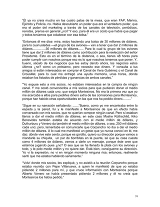 “Él ya no creía mucho en las cuatro patas de la mesa, que eran FAP, Marina,
Ejército y Policía, no. Había descubierto un poder que era el verdadero poder, que
era el poder del marketing a través de los canales de televisión, periódicos,
revistas, prensa en general ¿no? Y eso, para él era un costo que había que pagar
y todos teníamos que colaborar con esa bolsa.”
“Entonces él me dice: mira, estoy haciendo una bolsa de 30 millones de dólares,
para lo cual ustedes —el grupo de los aviones— van a tener que dar 2 millones de
dólares...............30 millones de dólares...... Para lo cual tu grupo de los aviones
tiene que dar 2 millones de dólares como contribución para la reelección del señor
Presidente. Esto es en el término de la distancia, o sea, tienes 48 horas para
poder cumplir con nosotros porque eso es lo que nosotros tenemos que poner. Y,
bueno, sácalo de los negocios que les estoy dando ahora, los negocios estos
últimos ¿no? como un préstamo, pero necesito ese dinero. Y consulta a tus
amigos si están interesados en comprar el Canal de Vera Gutiérrez o el Canal de
Crousillat, para lo cual me entregó una ayuda memoria, unas horas, donde
estaban los listados de pérdidas y ganancias de ambos canales.”
“Yo expuse esto a mis socios, no estaban interesados en la compra de ningún
canal. Y me costó convencerlos a mis socios para que pudieran donar el medio
millón de dólares cada uno, que exigía Montesinos. No era la primera vez que yo
me acercaba a ellos para pedirles dinero extra de las comisiones para Montesinos,
porque han habido otras oportunidades en las que nos ha pedido dinero..........”
“Sigue en su narración señalando: .......”Bueno, como yo me encontraba entre la
espada y la pared, fui y le manifesté a Montesinos de que en efecto había
conversado con mis socios, que no querían comprar ningún canal. Pero sí estaban
llanos a dar el medio millón de dólares, en este caso Moshe Rothschild, Kiko
Benavides también estaba de acuerdo con el medio millón de dólares, y
Duthurburu y Venero da también el medio millón de dólares, o sea, 250 mil dólares
cada uno; pero, lamentaba en comunicarle que Corpancho no iba a dar el medio
millón de dólares. A lo cual me manifestó un gesto que yo nunca conocí en él, me
dijo: dónde vive este cerdo, porque es gordito, quiero su dirección porque vamos a
mandarle su chiquita, un par de bombitas en la puerta, sé que su casa cuesta
como 4 millones de dólares, vamos a darle un mensaje, porque éste cree que
estamos jugando pues ¿no? O sea que se ha llenado la plata con los aviones y
todo, y le pido medio millón y no quiere dar. Está bien, consígueme su dirección.
Yo vi la expresión, no vi en ningún momento ninguna risa; entonces, realmente
sentí que me estaba hablando seriamente.”
“Volví donde mis socios, les expliqué, y no asistió a la reunión Corpancho porque
estaba reunido con Pepe Villanueva, a quien le manifestó de que yo estaba
pidiendo 2 millones para mí, y que cruce información con Montesinos porque
Alberto Venero se había presentado pidiendo 2 millones y él no creía que
Montesinos los había pedido.”
39
 