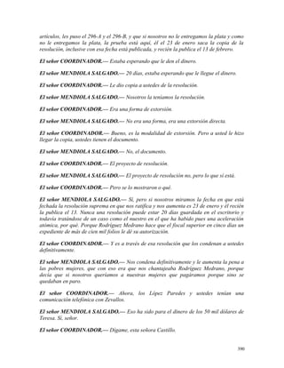 artículos, les puso el 296-A y el 296-B, y que si nosotros no le entregamos la plata y como
no le entregamos la plata, la prueba está aquí, él el 23 de enero saca la copia de la
resolución, inclusive con esa fecha está publicada, y recién la publica el 13 de febrero.
El señor COORDINADOR.— Estaba esperando que le den el dinero.
El señor MENDIOLA SALGADO.— 20 días, estaba esperando que le llegue el dinero.
El señor COORDINADOR.— Le dio copia a ustedes de la resolución.
El señor MENDIOLA SALGADO.— Nosotros la teníamos la resolución.
El señor COORDINADOR.— Era una forma de extorsión.
El señor MENDIOLA SALGADO.— No era una forma, era una extorsión directa.
El señor COORDINADOR.— Bueno, es la modalidad de extorsión. Pero a usted le hizo
llegar la copia, ustedes tienen el documento.
El señor MENDIOLA SALGADO.— No, el documento.
El señor COORDINADOR.— El proyecto de resolución.
El señor MENDIOLA SALGADO.— El proyecto de resolución no, pero lo que sí está.
El señor COORDINADOR.— Pero se lo mostraron o qué.
El señor MENDIOLA SALGADO.— Sí, pero si nosotros miramos la fecha en que está
fechada la resolución suprema en que nos ratifica y nos aumenta es 23 de enero y él recién
la publica el 13. Nunca una resolución puede estar 20 días guardada en el escritorio y
todavía tratándose de un caso como el nuestro en el que ha habido pues una aceleración
atómica, por qué. Porque Rodríguez Medrano hace que el fiscal superior en cinco días un
expediente de más de cien mil folios le dé su autorización.
El señor COORDINADOR.— Y es a través de esa resolución que los condenan a ustedes
definitivamente.
El señor MENDIOLA SALGADO.— Nos condena definitivamente y le aumenta la pena a
las pobres mujeres, que con eso era que nos chantajeaba Rodríguez Medrano, porque
decía que si nosotros queríamos a nuestras mujeres que pagáramos porque sino se
quedaban en paro.
El señor COORDINADOR.— Ahora, los López Paredes y ustedes tenían una
comunicación telefónica con Zevallos.
El señor MENDIOLA SALGADO.— Eso ha sido para el dinero de los 50 mil dólares de
Teresa. Sí, señor.
El señor COORDINADOR.— Dígame, esta señora Castillo.
390
 