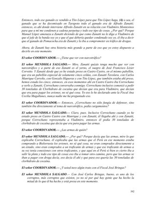 Entonces, todo ese ganado es vendido a Títo López para que Tito López haga, (4) o sea, el
ganado que se ha decomisado en Tarapoto todo el ganado era de Alfredo Zanatti;
entonces, es ahí donde interviene Alfredo Zanatti en su relación con Vladimiro Montesinos
para que a mí me condenen a cadena perpetua y todo ese tipo de cosas. ¿Por qué? Porque
Manuel López amenaza a Zanatti diciendo de que como Zanatti no le diga a Vladimiro de
que el jefe de la banda soy yo y que el que debería quedar condenado soy yo, él iba a decir
que el ganado de Pomacocha era de Zanatti y lo iba a comprometer en tráfico de drogas.
Ahora, de Zanatti hay otra historia más grande a parte de eso que yo estoy dispuesto a
decirle en este momento.
El señor COORDINADOR.— ¿Tiene que ver con narcotráfico?
El señor MENDIOLA SALGADO.— Mire, Zanatti quizás tenga mucho que ver con
narcotráfico y a parte de eso Zanatti es el yerno, el suegro de José Francisco Lizier
Corvetto. Y Zanatti desde que yo he estado preso en Castro Castro, en el mismo pabellón,
que era un pabellón especial de solamente cinco celdas, con Zanatti Tavolara, con Carlos
Manrique Carreño, con Gonzalo Higueras y con Tito López, que también estaba ahí preso,
hemos estado los cinco; entonces, en esos momentos ahí en Castro Castro iba Corrochano
a verlo a Zanatti, Corrochano conversaba conmigo. Corrochano inclusive comenzó a pedir
30 toneladas de Clorhidrato de cocaína que decían que era para Vladimiro, que decían
que era para pagar los aviones, no sé qué cosa. Yo eso lo he declarado ante la Fiscal Ana
Cecilia Magallanes, nunca nadie me ha preguntado eso.
El señor COORDINADOR.— Entonces, ¿Corrochano no sólo fungía de defensor, sino
también iba directamente al tema de narcotráfico, pedía cargamentos?
El señor MENDIOLA SALGADO.— Claro, pues. Inclusive Corrochano cuando yo he
estado preso en Castro Castro con Manrique y con Zanatti, él llegaba ahí y con Zanatti,
porque Corrochano representaba a Vladimiro, entonces él pedía 30 toneladas de
clorhidrato de cocaína que decía que era para pagar las armas.
El señor COORDINADOR.— ¿Las armas de quién?
El señor MENDIOLA SALGADO.— ¿Por qué? Porque decía que las armas, mire lo que
explicaba Corrochano, él explicaba que las armas que el Perú en ese momento estaba
comprando a Bielorrusia los aviones, no sé qué cosa, no eran comprados directamente a
un estado, sino eran comprados a un traficante de armas y que ese traficante de armas a
su vez tenía conexiones con otros traficantes, y que aquí en el Perú si bien es cierto iba a
salir la plata y todo ese tipo de cosas eso iba a tomar otro camino, pero que las armas se
iban a pagar con droga decía, eso decía él ahí y que para eso quería las 30 toneladas de
clorhidrato de cocaína.
El señor COORDINADOR.— ¿Y usted tuvo algún trato con el Fiscal José Bringas?
El señor MENDIOLA SALGADO.— Con José Carlos Bringas, bueno, es uno de los
corruptos, más corruptos que existen, yo no sé por qué hay gente que ha hecho la
mitad de lo que él ha hecho y está presa en este momento.
392
 