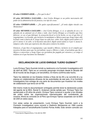 El señor COORDINADOR.— ¿Por qué lo dice?
El señor MENDIOLA SALGADO.— José Carlos Bringas es un pobre mercenario del
poder de la administración de justicia y ese tipo de cosas.
El señor COORDINADOR.— ¿De quién específicamente?, ¿él tenía algún vínculo con
Montesinos?
El señor MENDIOLA SALGADO.— José Carlos Bringas, sí, sí, se ufanaba de eso y se
ufanaba de su amistad con el chino y todo. José Carlos Bringas es el hombre que hizo
fabricar, yo soy el que fabriqué, la acusación fiscal yo la he hecho, yo soy el que hice el
organigrama y su leyenda, que inclusive la mandamos a México para que Jorge López allá
la firme como si fuera de él. Jorge López no sabe leer, señor, bien, dígale usted cuánto es 8
por 8, menos 4, no sabe; se la hacemos más fácil, dígale usted cuánto es 4 por 4, menos 6,
tampoco sabe, tiene que esperarse dos días para contarse los dedos.
Entonces, el que hizo el organigrama y que mandó a México, inclusive en el complot que
nosotros hicimos para que los periodistas vayan a México y todo, el periodista que fue a
México a entrevistar a Jorge López ese periodista fue pagado por nosotros y yo tengo el
teléfono en el que hacíamos las llamadas”.
DECLARACION DE LUCIO ENRIQUE TIJERO GUZMAN227
Lucio Enrique Tijero Guzmán brindó su testimonio a la Comisión Investigadora el 8
de abril de 2002. Tijero es un conocido personaje vinculado desde la década del
80 al mundo de las drogas y el narcotráfico. El mismo confirma este hecho.
Tijero fue detenido en los Estados Unidos a fines de los 80 y se convirtió él y su
esposa en colaboradores eficaces de las autoridades de ese país. A la Comisión
Investigadora hizo entrega de una serie de documentos que muestran los niveles
de colaboración que tenía con el FBI.
Del mismo modo la documentación entregada permite tener la declaración jurada
del agente de la DEA, Daniel S. Anderson donde señala que: “Enrique Tijero fue
sentenciado a 25 años de prisión. Enrique Tijero comenzó a ayudar a los oficiales
del orden sobre las organizaciones internacionales del contrabando de
cocaína..Ahora es conocido en el Perú que Enrique Tijeroa cooperado con la DEA
de USA en estos casos.
Con estas cartas de presentación, Lucio Enrique Tijero Guzmán narró a la
Comisión Investigadora como conoció a Vladimiro Montesinos en 1984 cuando
trabajaba para el narcotraficante Evaristo Porras Ardila. Esta versión coincide con
227
Transcripción Magnetofónica. 8 de abril de 2002
393
 