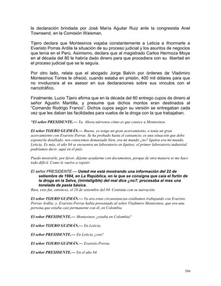la declaración brindada por José María Aguilar Ruiz ante la congresista Anel
Townsend, en la Comisión Waisman.
Tijero declara que Montesinos viajaba constantemente a Leticia a ifnormarle a
Evaristo Porras Ardila la situación de su proceso judicial y los asuntos de negocios
que tenía en el Perú. Asimismo, declara que al magistrado Carlos Hermoza Moya
en al década del 80 le habría dado dinero para que procediera con su libertad en
el proceso judicial que se le seguía.
Por otro lado, relata que el abogado Jorge Balvín por órdenes de Vladimiro
Montesinos Torres le ofreció, cuando estaba en prisión, 400 mil dólares para que
no involucrara al ex asesor en sus declaraciones sobre sus vinculos con el
narcotráfico.
Finalmente, Lucio Tijero afirma que en la década del 80 entrego cupos de dinero al
señor Agustín Mantilla, y presume que dichos montos eran destinados al
“Comando Rodrigo Franco”. Dichos cupos según su versión se entregaban cada
vez que les daban las facilidades para vuelos de la droga con la que trabajaban.
“El señor PRESIDENTE.— Ya. Ahora nárrenos cómo es que conoce a Montesinos.
El señor TIJERO GUZMÁN.— Bueno, yo tengo un gran acercamiento, o tenía un gran
acercamiento con Evaristo Porras. Se ha probado hasta el cansancio, es una situación que debo
exponerla detallado; nos conocemos demasiado bien, era mi mundo ¿no? Iquitos era mi mundo,
Leticia. Es más, el año 84 se encuentra un laboratorio en Iquitos; el primer laboratorio industrial
podríamos decir, aquí en el país.
Puedo mostrarle, por favor, déjeme ayudarme con documentos, porque de otra manera se me hace
todo difícil. Como le vuelvo a repetir.
El señor PRESIDENTE.— Usted me está mostrando una información del 22 de
setiembre de 1984, en La República, en la que se consigna que caía el fortín de
la droga en la Selva, (ininteligible) del mal dice ¿no?, procesaba al mes una
tonelada de pasta básica.
Bien, esto fue, entonces, el 28 de setiembre del 84. Continúe con su narración.
El señor TIJERO GUZMÁN.— Ya ara estas circunstancias estábamos trabajando con Evaristo
Porras Ardila; y, Evaristo Porras había presentado al señor Vladimiro Montesinos, que era una
persona que estaba casi permanente con él, en Colombia.
El señor PRESIDENTE.— Montesinos ¿estaba en Colombia?
El señor TIJERO GUZMÁN.— En Leticia.
El señor PRESIDENTE.— En Leticia ¿con?
El señor TIJERO GUZMÁN.— Evaristo Porras.
El señor PRESIDENTE.— En el año 84.
394
 
