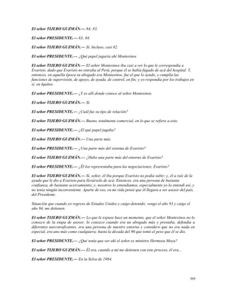 El señor TIJERO GUZMÁN.— 84; 83.
El señor PRESIDENTE.— 83; 84.
El señor TIJERO GUZMÁN.— Sí. Incluso, casi 82.
El señor PRESIDENTE.— ¿Qué papel jugaría ahí Montesinos
El señor TIJERO GUZMÁN.— El señor Montesinos iba casi a ver lo que le correspondía a
Evaristo, dado que Evaristo no entraba al Perú, porque él se había fugado de acá del hospital. Y,
entonces, en aquella época su abogado era Montesinos, fue el que lo ayudo, y cumplía las
funciones de supervisión, de apoyo, de ayuda, de control, en fin; y yo respondía por los trabajos en
sí, en Iquitos.
El señor PRESIDENTE.— ¿Y es allí donde conoce al señor Montesinos.
El señor TIJERO GUZMÁN.— Sí.
El señor PRESIDENTE.— ¿Cuál fue su tipo de relación?
El señor TIJERO GUZMÁN.— Bueno, totalmente comercial, en lo que se refiere a esto.
El señor PRESIDENTE.— ¿El qué papel jugaba?
El señor TIJERO GUZMÁN.— Una parte más.
El señor PRESIDENTE.— ¿Una parte más del sistema de Evaristo?
El señor TIJERO GUZMÁN.— ¿Hubo una parte más del entorno de Evaristo?
El señor PRESIDENTE.— ¿Él los representaba para las negociaciones, Evaristo?
El señor TIJERO GUZMÁN.— Sí, señor, él iba porque Evaristo no podía subir; y, él a raíz de la
ayuda que le dio a Evaristo para llevárselo de acá. Entonces, era una persona de bastante
confianza, de bastante acercamiento; y, nosotros lo entendíamos, especialmente yo lo entendí así, y
no tenía ningún inconveniente. Aparte de eso, en mi vida pensé que él llegara a ser asesor del país,
del Presidente.
Situación que cuando yo regreso de Estados Unidos y caigo detenido; vengo el año 93 y caigo el
año 94, me detienen.
El señor TIJERO GUZMÁN.— Lo que le expuse hace un momento, que el señor Montesinos no lo
conozco de la etapa de asesor, lo conozco cuando era un abogado más y prestaba, defendía a
diferentes narcotraficantes, era una persona de nuestro entorno y considero que no era nada en
especial, era uno más como cualquiera; hasta la década del 90 que tomó el peso que él se dio.
El señor PRESIDENTE.— ¿Qué tenía que ver ahí el señor ex ministro Hermoza Moya?
El señor TIJERO GUZMÁN.— Él era, cuando a mí me detienen con este proceso, él era...
El señor PRESIDENTE.— En la Selva de 1984.
395
 