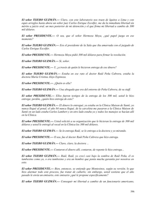 El señor TIJERO GUZMÁN.— Claro, con este laboratorio nos traen de Iquitos a Lima y con
equis arreglos hasta ahora un señor juez Carlos Enrique Escolfer, me da la inmediata libertad sin
mérito a juicio oral, un mes posterior de mi detención y el que firma mi libertad a cambio de 300
mil dólares.
El señor PRESIDENTE.— O sea, que el señor Hermoza Moya, ¿qué papel juega en ese
momento?
El señor TIJERO GUZMÁN.— Era el presidente de la Sala que iba amarrada con el juzgado de
Carlos Enrique Escolfer.
El señor PRESIDENTE.— Hermoza Moya pidió 300 mil dólares para firmar la resolución.
El señor TIJERO GUZMÁN.— Sí, señor.
El señor PRESIDENTE.— Y, ¿a través de quién le hicieron entrega de ese dinero?
El señor TIJERO GUZMÁN.— Estaba en ese rato el doctor Raúl Peña Cabrera, estaba la
doctora María Cristina Alejo Espinoza.
El señor PRESIDENTE.— ¿Quién es ella?
El señor TIJERO GUZMÁN.— Una abogada que era del entorno de Peña Cabrera, de su staff.
El señor PRESIDENTE.— Ellos fueron testigos de la entrega de los 300 mil, usted le hizo
entrega; perdón, ¿quién hizo entrega de esto?
El señor TIJERO GUZMÁN.— El dinero lo entregué, yo estaba en la Clínica Maison de Santé, yo
nunca llegué al penal, el año 84 nunca llegué, de la carceleta me pasaron a la Clínica Maison de
Santé en un lado estaba Carlos Lambert y en otro lado estaba yo y todos los manejos se hacían allí
en la Clínica.
El señor PRESIDENTE.— Usted solicitó a su organización que le hicieran la entrega de 300 mil
dólares y usted le entregó al vocal en la Clínica los 300 mil dólares.
El señor TIJERO GUZMÁN.— Se lo entrega Raúl, se lo entrega a la doctora y yo mirando.
El señor PRESIDENTE.— O sea, fue el doctor Raúl Peña Cabrera que hizo entrega.
El señor TIJERO GUZMÁN.— Claro, claro, la doctora ...
El señor PRESIDENTE.— Contaron el dinero allí, contaron, de repente le hizo entrega...
El señor TIJERO GUZMÁN.— Raúl, Raúl, yo crecí casi bajo la sombra de Raúl Peña, él es
tumbesino como yo, o era tumbesino y era un hombre que ponía mucha garantía por nosotros en
esto.
El señor PRESIDENTE.— Bien, entonces, se entiende que Montesinos, según su versión, lo que
hizo alarmar todo este proceso, fue tratar de callarlo; sin embargo, usted sostiene que el año
pasado le envía un emisario, este emisario ¿qué le propone específicamente?
El señor TIJERO GUZMÁN.— Conseguir mi libertad a cambio de un funcionario americano,
396
 