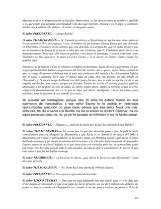 algo que está en la Organización de Estados Americanos, yo les ofrezco traer su nombre y apellido
si es que existe una segunda oportunidad y me dice qué necesito, entonces, yo le digo yo comienzo
hablar con 4 millones de dólares, él anota, el abogado, anota.
El señor PRESIDENTE.— ¿Jorge Balvín?
El señor TIJERO GUZMÁN.— Sí. Cuando la policía y el fiscal anticorrupción interviene todo eso
lo encuentran a él en sus papeles, o sea, el nombre de mi sobrina Liliana Tijero que está detenido
en Chorrillos, el nombre de mi sobrino que está detenido en Lurigancho, que yo pedía primero que
me dé muestras de buena fe al sacar a ellos que son criaturas, que él, Vladimiro, mete preso a mi
hermano mayor Oscar que sólo tenía un pulmón y un cáncer al estómago, y no era traficante como
Vladimiro lo hizo aparecer, lo mete a Castro Castro y él se muere en Castro Castro, tengo los
papeles aquí.
Entonces, mi presencia a esto no obedece a ningún revanchismo, hasta ahora es la primera vez que
tengo oportunidad de hablar con personas del nivel de ustedes; pero, quiero dejar clara constancia
que yo vengo de prestar colaboración al país más poderoso del mundo y los documentos hablan
por sí solos, y quisiera, llevo casi 14 meses aquí en Lima otra vez, porque me han tenido en
Chayapalca y 14 meses vengo hablando con diferentes fiscales, jueces anticorrupción y esto es un
engaña muchacho, una burla; porque en Estados Unidos he vivido el sistema policial, judicial
americano y no se pone en tela de duda, de juicio, según dicen, según su versión, según se cree,
según esta documentación, no, yo lo que le digo, por favor, verifíquelo y si es así vamos para
adelante; sino lo dejamos de ese tamaño las cosas.
Yo quisiera ser concluyente, porque casi 30 años he estado metido en este
submundo del narcotráfico, a ese señor Espino le he pedido en reiteradas
oportunidades ejecución no pasa nada, parece que ese señor fuera uno más,
entonces, ha ido el señor Loli Bonilla, ha ida la señora la doctora Sánchez, ha ido
equis personas; pero, no, no, yo no he lanzado un milímetro y los he hecho cestar.
El señor PRESIDENTE.— Dígame y, ¿cuál fue la razón por la que fue detenido Jorge Balvín?
El señor TIJERO GUZMÁN.— La razón por la que fue detenido parece que la policía tenía
conocimiento que era abogado de Montesinos y que hacía si yo denuncié en marzo del 2001 a
Montesinos por Canal 2, públicamente lo he hecho, igual con Hermoza Moya y qué hacía el señor
hablando conmigo y yo estaba prestando declaraciones a la Fiscalía Anticorrupción de Alejandro
Espino; entonces su Fiscal Adjunto es el que interviene con variados policías, un comandante equis
personas. Eso hay una acta de todo lo que sucedió, de todo lo que le encontraron, lo cierto es que
este señor a qué fue ha hablar conmigo.
El señor PRESIDENTE.— Le hicieron la oferta, ¿qué oferta le hicieron específicamente? Usted
hizo una petición.
El señor TIJERO GUZMÁN.— No, él me hace una oferta de 400 mil dólares.
El señor PRESIDENTE.— Para que no siga usted declarando.
El señor TIJERO GUZMÁN.— Para que no siga hablando esto que hablé aquí, y yo le digo que
él me manda a Chayapalca y que a mi papá no me lo devuelve así me dé 4 millones de dólares, mi
padre se muere estando en Chayapalca yo, cuando a mí me ponen cadena perpetua a él le da
397
 
