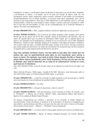 hemiplejía y se muere; a mi hermano mayor de 60 años lo mete preso con sus dos hijos, chiquillos,
y mi hermano se muere; a mi madre con 87 la pone por lavado de dinero, todo eso con
documentos, doctor, señor congresista, quiero sostener, sustentar lo que hablo con documentos,
desafortunadamente creo el tiempo apremia y yo necesito estar mejor organizado; pero, quería
sacarme lo que tengo adentro y decir que el señor Montesinos es tan traficante como yo, creo que
desmenuzando y viendo las cosas despacio vamos a llegar a razones concretas el porqué ese señor
hizo lo que hizo del narcotráfico; es más, en las recomendaciones de la Comisión Waisman se
sugiere, me tomen esta manifestación.
El señor PRESIDENTE.— Bien, ¿algunos militares estuvieron implicados en este proceso?
El señor TIJERO GUZMÁN.— En el proceso de cadena perpetua están variados, pero quería
decirle que en las épocas del 82-83 hice variados vuelos en helicópteros del Ejército y hay un
mayor de aquella época que era piloto de helicóptero Pablo Luque, que en aquella época era
mayor y nos apoyaba con los helicópteros, y después lo veo en un proceso con el señor Vladimiro
Montesinos, cuando el señor Alejandro Espino no lo considera como figura principal a Vladimiro,
sino lo pone como uno más, y no hablo de Pablo Luque porque se me ocurra, sino que yo quisiera
que ustedes pidan mis directorios, he traído mis documentos de incautación que me hizo la policía
en aquella época y aquí tengo la parte del directorio, por favor.
Aquí hay variados nombres, bueno, me han dado lo que ellos han creído que me
podían dar, que no aparentemente para ellos no era importante, pero vamos a
tocar un tema. Por ejemplo, aquí está el señor César Aguado Zorrilla un fiscal que
ahora último estuvo postulando como Vocal Supremo y él fue uno los que me dio
la libertad, aquí está la dirección de su casa en la Urbanización Covida en Lima,
qué hace en mi directorio.
Este señor Salomón Prado, es uno de los que estuvo en mi captura en el año 84 en este lugar, acá
está.
Mayor Ejército Peruano, Pablo Luque, Avenida El Sol 660 –Barranco, sería interesante saber si
éste señor Pablo Luque, es el ahora general Pablo Luque, sí, por favor.
El señor PRESIDENTE.— ¿Usted ha conocido en algún momento a una persona que se supone
está relacionada con el narcotraficante de apellido Zamora Melgarejo?
El señor TIJERO GUZMÁN.— Sí, señor.
El señor PRESIDENTE.— ¿En qué circunstancias, cómo lo conoció?
El señor TIJERO GUZMÁN.— Son dos hermanos, los he conocido en Uchiza. Es Arnulfo —que
es "Pachamé"— y Moisés, que le decían "Moshé". Ellos, especialmente Moisés bajó mucho a
Iquitos, él era cuñado de Manuel López Paredes.
De manera circunstancial nos volvimos a encontrar en la carceleta, él estaba culpado de
narcoterrorismo. Cosas del destino, le quitaron lo de terrorismo y lo llevaron a Lurigancho por
narcotráfico y posteriormente sale libre y creo que a los dos años este señor se muere en Pucallpa.
Ahora mismo él está muerto —"Moisés"— "Pachemé" está en Lurigancho.
El señor PRESIDENTE.— ¿Y conoce usted si tenían algún vínculo estos señores con Montesinos?
El señor TIJERO GUZMÁN.— Bueno, de Moisés trabajaba bastante con Perciles Sánchez,
398
 