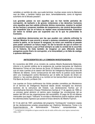 variables un sentido de vida, que suele terminar, muchas veces como la Alemania
nazi de Hitler, y también habría que decir, lamentablemente, como el régimen
autoritario de la década pasada?.
Los grandes países no son aquellos que no han tenido periodos de
corrupción, de barbarie o de graves violaciones a los derechos humanos
sino aquellos que han sabido enfrentar dichos momentos, mostrar la verdad
de los hechos y proponer medidas de trasparencia y de control democrático
que impedirán que en el futuro se repitan esos acontecimientos. Examinar
sin temor la verdad para asi superarla eso es lo que ha pretendido la
Comisión.
Las auténticas democracias son las que pueden con valentía enfrentar la
verdad. Mostrar lo que ocurrió y acusar a quienes cometieron graves delitos
contra la patria, no es buscar la venganza, es mirar con madurez el pasado
para poder construir un futuro mejor. Es dar la lección de que el crimen no
permanecerá impune y que al final siempre se sabe la verdad de lo ocurrido
en la historia. Se trata también de imaginar un país diferente donde
pongamos punto final a la corrupción, a la inmoralidad y a la falta de castigo
a quienes delinquen.
ANTECEDENTES DE LA COMISION INVESTIGADORA
En noviembre del 2000, el ex ministro de Justicia Alberto Bustamante Belaúnde,
informó a la opinión pública de la existencia de cuentas bancarias de Vladimiro
Montesinos Torres en tres bancos de Suiza. El Gobierno de Suiza dio a conocer
que en esas cuentas el ex asesor del Servicio de Inteligencia Nacional poseía 48
millones de dólares. Como consecuencia de este hecho la justicia suiza decidió
abrir una investigación contra Montesinos por el delito de lavado de dinero en
relacion a las cuentas abiertas a su nombre en los bancos Bank Leumi de Israel,
Fibi Bank de Zurich y el Bank CAI.
Las cuentas en Suiza confirmaron los ilícitos penales cometidos por Montesinos
en el Servicio de Inteligencia Nacional desde donde manejaba los diversos
sectores de la estructura del Estado. Las declaraciones hechas por el
narcotraficante Demetrio Chavez Peñaherrera hechas el 17 de agosto de 1996 en
un proceso penal abrieron el camino para investigar las vinculaciones del ex
asesor del SIN con las organizaciones del narcotráfico. El pago de 50 mil dólares
mensuales que según “Vaticano” le enviaba a Montesinos podría explicar parte de
los desmesurados ingresos que poseía el brazo derecho de Alberto Fujimori.
El 13 de abril de 1997, periodistas del programa “Contrapunto” mostraron copias
de las declaraciones juradas presentadas por Vladimiro Montesinos Torres a la
Superintendencia de Administración Tributaria,5
comprobándose los
5
.- La declaracion consignaba un ingreso anual de más de medio millón soles como ingreso mensual entre
1996 y 1997.
4
 
